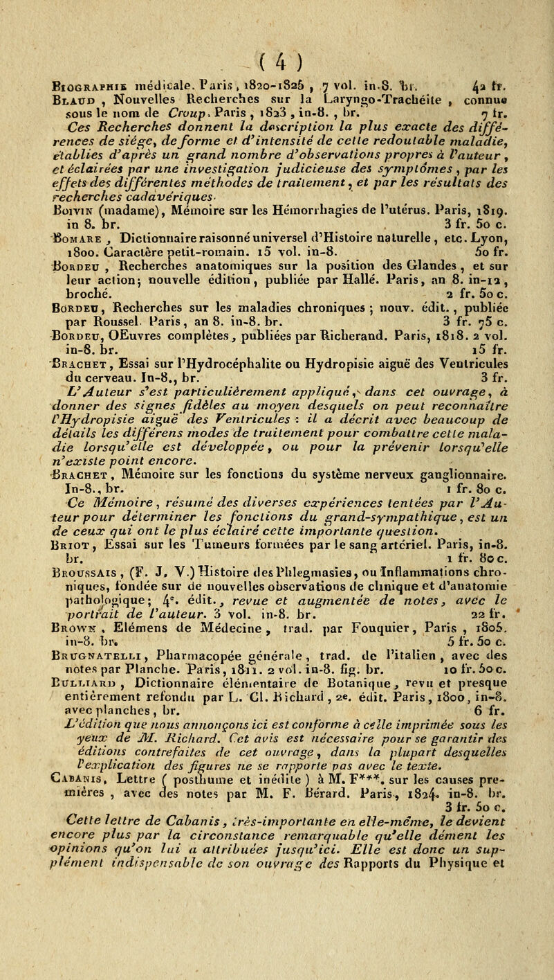 BîOGRAïHiB médicale. Taris, 1820-1825 , 7 vol. in.8. 1m. ^2 tt. Bi.AcrD , Nouvelles Recherches sur la Laryngo-Trachéite , connue sous le nom de Croup, Paris , iSaS , in-S. , br/ 7 tr. Ces Recherches donnent la deicription la plus exacte des diffé- rences de siége^ déforme et d'intensité de cette redoutable maladie^ établies d'après un grand nombre d'observations propres à Vauteur , et éclairées par une investigation judicieuse des symptômes , par les effets des différentes méthodes de traitement^ et par les résultats des recherches cadavériques- BoiviN (madame), Mémoire sar les He'morrhagies de Putérus. Paris, 1819. in 8. br. 3 fr. 5o c. BoMARE , Dictionnaire raisonné universel d'Histoire nalurelle , etc. Lyon, 1800. Caractère petit-romain. i5 vol. in-8. 5o fr. BoRDEU , Recherches anatomiques sur la position des Glandes , et sur leur actionj nouvelle édition, publiée par Halle. Paris, an 8. in-ia, broché. 2 fr. 5o c. BoRDEU, Recherches sut les maladies chroniques; nouv. édit., publiée par Roussel. Paris, an 8. in-8.br. 3 fr. n5 c. BoRDEu, OEuvres complètes, publiées par Richerand. Paris, i8i8. 2 vol. in-8. br. _ i5 fr. Srachet , Essai sur THydrocéphalite ou Hydropisie aiguë des Ventricules du cerveau. In-8., br. 3 fr. L'Auteur s^est particulièrement appliqué,^ dans cet ouvrage^ à donner des signes fidèles au moyen desquels on peut reconnaître ÛHydropisie aiguë des Ventricules : il a décrit avec beaucoup de détails les différens modes de traitement pour combattre cette mala- die lorsqu'elle est développée, ou pour la prévenir lorsqu'elle n'existe point encore. dSRACHET, Mémoire sur les fonctions du système nerveux ganglionnaire. In-8.,br- i fr. 80 c. Ce Mémoire, résumé des diverses expériences tentées par l'Au- teur pour déterminer les fonctions du grand-sympathique, est un de ceux qui ont le plus éclairé cette importante question. Briot, Essai sur les Tumeurs formées par le sang artériel. Paris, in-8. br. 1 fr. 80 c. BroussAis , (F. J, V.) Histoire desPhle^masîes, ou Inflammations chro- niques, fondée sur de nouvelles observations de clinique et d'anatomie l^athojogique; 4°. étlit., revue et augmentée de notes, avec le portrait de l^auteur. 3 vol. in-8. br. 22 fr. Browk , Elémens de Médecine , trad. par Fouquier, Paris , iSo5, iu-8. br. 5 fr. 5o c. Brugnatelli , Pharmacopée générale, trad. de l'italien, avec des notes par Planche. Paris, 18^^11. 2 vol.in-8. fig. br. 10 fr. 5oc. EuLi.iAR» , Dictionnaire élémentaire de Botanique, revu et presque entièrement refondu par L. Cl. Bichard , 2*. édit. Paris, 1800, in-S. avec planches , br. 6 fr. L'édition que nous annonçons ici est conforme à c€lle imprimée sous les yeux de Jll. Richard. Cet avis est nécessaire pour se garantir des éditions contrefaites de cet ouvrage^ dans la plupart desquelles Vexplication des figures ne se rapporte pas avec le texte. C.VBANis, Lettre ( posthume et inédile) à M. F**'*, sur les causes pre- mières , avec des notes par M. F. Bérard. Paris, 1824- i°-8- •>»'• 3 fr. 5o c. Cette lettre de Cabanis, très-importante en elle-même, ie devient encore plus par la circonstance remarquable qu'elle dément les opinions qu'on lui a attribuées jusqu'ici. Elle est donc un sup- plément indispensable de son ouvrage ^e^ Rapports du Physique et