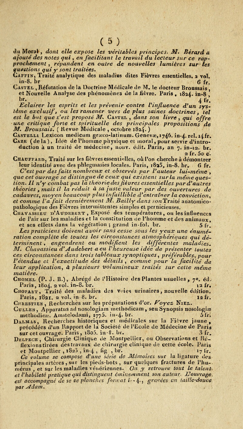 Àa Moral, dont elle expose les véritables principes. M. Bérard a ajouté des notes qui , en facilitant le travail du lecteur sur ce rap- prochement , répandent en outre de nouvelles lumières sur tes questions qui y sont traitées. Caffin, Traité analytique des maladies dites Fièvres essentielles, a vol. in-8. br 6 fr. Castel , Réfutation de la Doctrine Médicale de M. le docteur Broussais, et Nouvelle Analyse des phénomènes de la fièvre. Paris , 1824. in-8 ^ It. , ^ 4 fr. Eclairer les esprits et les prévenir contre Vinjluence d'un syS' lème exclusif i ou les ramener Vers de plus saines doctrines ^ tel est le but que s'est proposé iî/» Castel , dans son livre ^ qui offre une critique forte et spirituelle des principales propositions de M. Broussais. ( Revue Médicale , octobre 1824. ) Castelli Lexicon medicum grœco-latinum. Genevae,i746. in-4. rel. i4fr. Gaze (delà), Idée de l'homme physique et moral, pour servir d'intro- duction à un traité de médecine, uouv. édit. Paris, an 7. in-12. br. 2 fr. 5o c. Chauffard, Traité sur les fièvres essenliplles, où l'on cherche à démontrer leur identité avec des phlegmasies locales. Paris, i8a5, in-8. br. 6 fr. C'est par des faits nombreux et observés par l'auteur lui-même , que cet ouvrage se distingue de ceux qui existent sur la même ques- tion. Il n'y combat pas la théorie des fièvres essentielles par d'autres théories i mais il la réduit à sa juste valeur par des ouvertures de cadavres, moyen beaucoup plus infaillible d'entraîner la conviction^ et comme l'a fait dernièrement M. Bailly dans sonTrsàié anatomico- palhologique des Fièvres inlermitlentes simples et pernicieuses. Chavassieu d'Audebbrt , Exposé des températures, ou les influences de l'air sur les maladies et la constitution de l'homme et des animaux, et ses effets dans la végétation ; grand in-fol. br. 5 fy. Les praticiens doivent avoir sans cesse sous les yeux une énumé-»- ration complète de toutes les circonstances atmosphériques qui dé- terminent , engendrent ou modifient les différentes maladies, M. Chavassieu d'Audebert a eu Vheureuse idée de présenter toutes ces circonstances dans trois tableaux synoptiques ^ préférables^ pour l'étendue et l'exactitude des détails , comme pour la facilité de leur applicationj à plusieurs volumineux traités sur cette même matière. Chômez. (P. J. B.), Abrégé de l'Histoire des Plantes usuelles, 7e. éd. Paris, 1804. 2 vol. in-8. br. 12 fr, Chopart, Traité des maladies des Voies uriiiaires, nouvelle édition. Paris, 1821. 2 vol. in 8. br. lûfr. Chuestiew, Recherches sur les préparations d'or, f^oyez Niel. Gullen , Apparatus ad nosologiam methodicam, seu Synopsis nosologiao methodica.'. Amstelodami, 1776. i11-4.br. 5 fr. Dalmas, Recherches historiques et médicales sur la Fièvre jaune, précédées d'un Rapport de là Sociélé de l'Ecole de Médecine de Paria sur cet ouvrage. Paris, i8o5. in-8. br. ^ .S fr» Delpech, Chirurgie Clinique de Montpellier, ou Observations et Ré- flexions tirées des travaux de chirurgie clinique de cette école. Paris et Montpellier , iSa'i , in-4 , lig , br. 17 fr. Ce volume se compose d'une série de Mémoires sur la ligature des principales artères, sur les pieds-bots , sur quelques fractures de l'hu- mérus , et sur les maladies vénériennes. On y retrouve tout le talent, et L'habileté pratique qui distinguent émiiieminent son auteur, Z/ouvrage. est accompagné de se ze planches format i--^.^ grni'ées en iaille-doucc par ^dam.