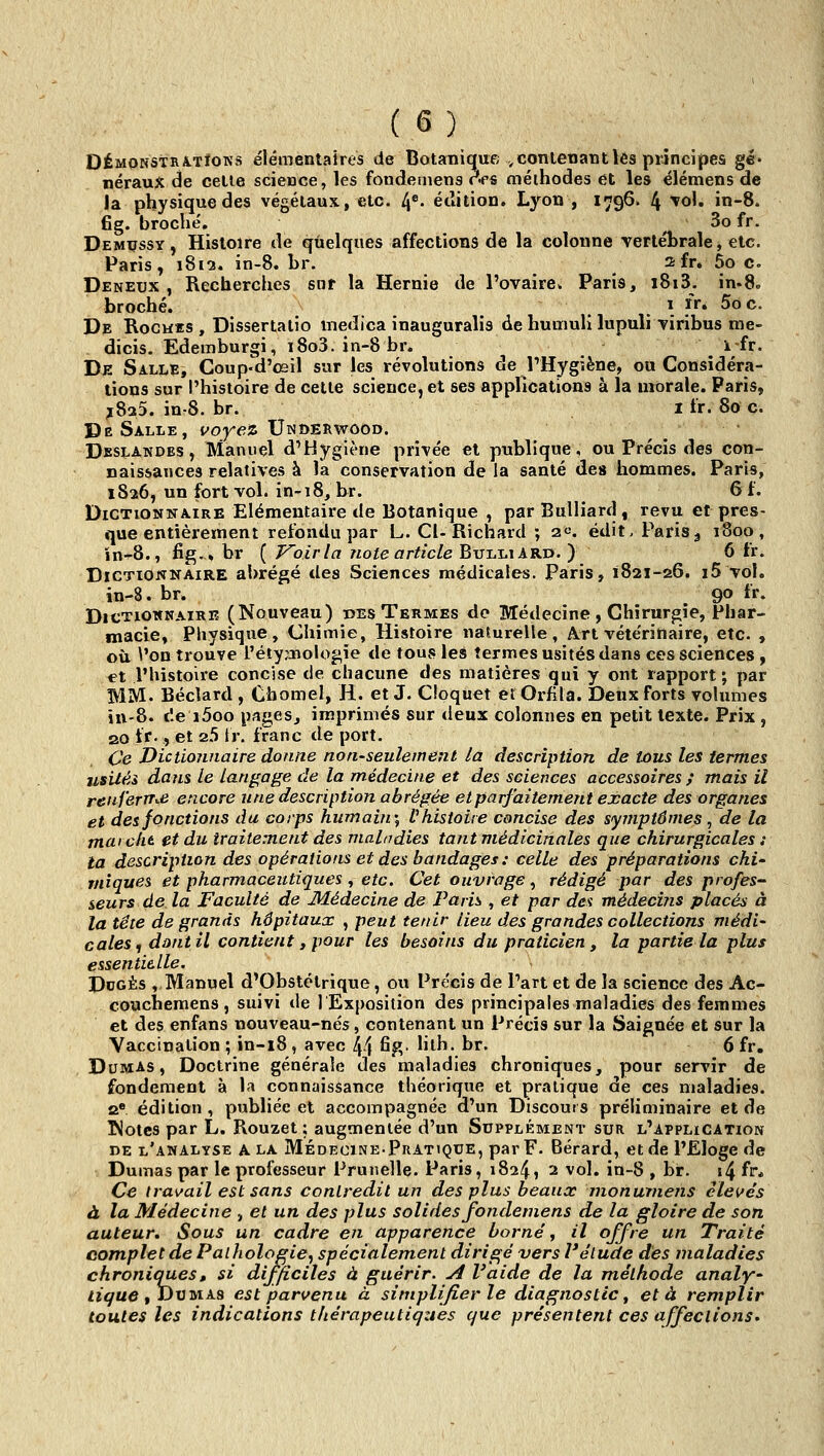 DÉMONSTiiÂ.TfOKs élémentaires de Botanique , contenant lés principes gé* nérauX de cetle science, les fondeniens c^<p« méthodes et les élémens de la physique des végétaux, etc. 4*- édition. Lyon , 1796. 4 ^o'» ïn-8. fig. broché. ^ 3o fr. Demçssy , Histoire de quelques affections de la colonne -vertébrale, etc. Paris, 1812. ïn-8. Lr. afr. 5oCo Deneux , Recherches sot la Hernie de l'ovaire» Paris, i8i3. in.8. broché. . .1 ïr» 5oc. De Rocwïs, Dissertalio medica inauguralis de humulx lupuli-viribus me- dicis. Edemburgi, i8o3. in-8 br. i-fr. De Salle, Coup-d'œil sur les révolutions de PHygiène, ou Considéra- tions sur l'histoire de cetle science, et ses appricalions à la morale. Paris, ^8a5. in-8. br. 1 tr. 800. De Salle, voyez Underwood. Dbslandes, Manuel d'Hygiène privée et publique, ou Précis des con- naissances relatives à îa^^conservation de la santé des hommes. Paris, 1S26, un fortvol. in-i8,br. 6 t. Dictionnaire Elémentaire de Botanique , parBuUiard, revu et pres- que entièrement refondu par L. Cl-Richard ; 2«. édit, PariSj 1800, ïn-8., fig.» br { J^oir la note article Bvi^Js^ARd.} 6 fr. Dictionnaire abrégé des Sciences médicales. Paris, 1821-26. i5 vol. in-8. br. 90 ir. Dictionnaire (Nouveau) ues Termes de Médecine , Chirurgie, Phar- macie, Physique, Chimie, Histoire naturelle, A.rt véte'rinaire, etc. , où Von trouve l'étyafiologie de tous les termes usités dans ces sciences , et l'histoire concise de chacune des matières qui y ont rapport; par MM. Béclard , Chomel, H. et J. Clpqùet et Orfila. Deux forts volumes in-8. de i5oo pages, imprimés sur deux colonnes en petit texte. Prix , 20 tr., et 2.5 tr. franc de port. Ce DictioTinaire donne non-seulement la description de tous les termes usité» dans le Langage de la médecine et des sciences accessoires ; mais il reuferTr<.e encore une description abrégée et parfaitement exacte des organes et des fonctions du corps humain', V histoire concise des symptômes, de la rnarckt et du traitement des maladies tant médicinales que chirurgicales : la description des opéraiions et des bandages : celle des préparations chi' mîques et pharmaceutiques , etc. Cet ouvrage, rédigé par des profes- seurs de la Faculté de Médecine de Paris , et par des médeci?is placés à la tête de grands hôpitaux , peut tenir lieu des grandes collections médi' cales, dont il contient, pour les besoins du praticien, la partie la plus essentielle, DoGÈs , Manuel d'Obstétrique, ou Précis de l'art et de la science des Ac- couchemens , suivi de 1 Exposition des principales maladies des femmes et des enfans nouveau-nés, contenant un Précis sur la Saignée et sur la Vaccination ; in-18, avec 44 ^fî- ^^^^' ^^' 6 fr. Dumas, Doctrine générale des maladies chroniques, pour servir de fondement à la connaissance théorique et pratique de ces maladies. a« édition, publiée et accompagnée d'un Discours préliminaire et de ^otcs par L. Rouzet ; augmentée d'un Supplément sur l'application de l'analyse A LA Médecine-Pratique, par F. Bérard, et de l'Eloge de Dumas par le professeur Prunelle. Paris, 1824, 2 vol, in-8 , br. i4 fr* Ce travail est sans conlredit un des plus beaux nionurnens élevés à la Médecine , et un des plus solides fondeniens de la gloire de son auteur. Sous un cadre en apparence borné, // offre un Traité complet de Pathologie, spécialement dirigé vers l'étude dès maladies chroniques, si difficiles à guérir. A Vaide de la méthode analy^ Zi^ue , Dumas est parvenu à simplifier le diagnostic ^ et à remplir toutes les indications thérapeutiqzies que présentent ces affections.