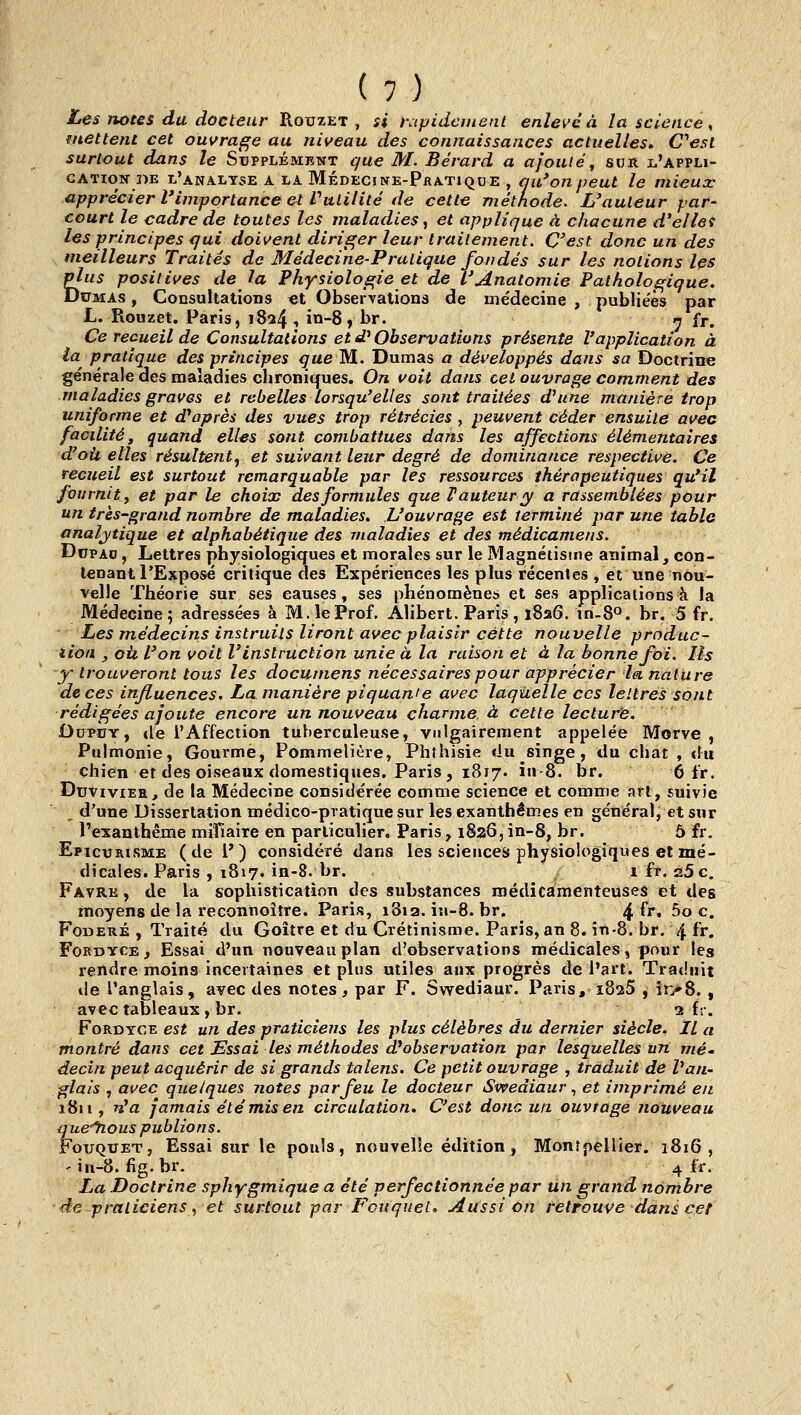 Les notes du docteur Rouxet , si i\ipidcment enlevé à la science s mettent cet ouvrage au niveau des connaissances actuelles, &esl surtout dans le Supplément que M. Bérard a ajoutéj sur l'appli- cation-  ~ ' ' ' apprécier court ~ les principes qui doivent diriger leur traitement. C'est donc un des meilleurs Traites de Médecine-Pralique fondés sur les notions les plus positives de la Physioloiçie et de L'Anatomie Pathologique. DtTMAs, Consultations «t Observations de médecine , publiées par L. Rouzet. Paris, 1824 i in-S^ br. n fr. Ce recueil de Consultations et d'Observations présente l'application à la pratique des principes que M. Dumas a développés dans sa Doctrine générale des maladies chroniques. On voit dans cet ouvrage comment des maladies graves et rebelles lorsqu'elles sont traitées d'une manière trop uniforme et d'après des vues trop rétrécies , peuvent céder ensuite avec facilité, quand elles sont combattues dans les affections élémentaires d'où elles résulte?ity et suivant leur degré de dominance respective. Ce recueil est surtout remarquable par les ressources thérapeutiques qu'il fournit f et par le choix des formules que F auteur y a rassemblées pour un très-grand nombre de maladies. L'ouvrage est terminé par une table analytique et alphabétique des maladies et des médicamens. DnpAo, Lettres physiologiques et morales sur le Magnétisme animal, con- tenant l'Exposé critique des Expériences les plus récentes , et une nou- velle Théorie sur ses causes, ses phénomènes et ses applications à la Médecine; adressées à M, le Prof. Alibert. Paris, 1826. in-80. br. 5 fr. Les médecins instruits liront avec plaisir cette nouvelle produc- iiott y oii l'on voit V instruction unie à la raison et à la bonne foi. Ils ■y trouveront tous les documens nécessaires pour apprécier la nature de ces influences. La manière piquame avec laquelle ces lettres sont rédigées ajoute encore un nouveau charme, à cette lecture. DupÙy, (le l'Affection tuberculeuse, vulgairement appelée Morve, Pulmonie, Gourme, Pommelière, Phthisie du singe, du chat , du chien et des oiseaux domestiques, Paris , 1817. in-S. br, 6 fr. DuviviEH, de la Médecine considérée comme science et comme art, suivie _ d'une Dissertation médico-pratique sur les exanthèmes en général, et sur l'exanthème mifiaire en particulier, Paris, 1826, in-8, br. ô fr. EpicrRisME (de P) considéré dans les sciences physiologiques et mé- dicales. Paris , 1817. in-8. br. , ifr. 25c. Favrk , de la sophistication des substances médicamenteuses et des moyens de la reconnoître. Paris, i8ia.in-8.br. 4 ^'''' 5o c. FoBERÉ , Traité du Goitre et du Crétinisme. Paris, an 8. in-8. br. 4 fr. FoRDYCE, Essai d'un nouveau plan d'observations médicales, pour les rendre moins incertaines et plus utiles aux progrès de l'art. Trat.'nit de l'anglais, avec des notes, par F. Swediaur. Paris, ïSssS , in'S. , avec tableaux , br. 2 fr. FoRDYCE est un des praticiens les plus célèbres du dernier siècle. Il a montré dans cet Essai les méthodes {^observation par lesquelles uri nié* decin peut acquérir de si grands talens. Ce petit ouvrage , traduit de Van- glais , avec quelques Jiotes par feu le docteur Swediaur ^ et imprimé en 1811, 'ï'a jamais été mis en circulation. C'est donc un ouvrage nouveau que^ous publions. FouQUET, Essai sur le pouls, nouvelle édition, Montpellier. 1816, ' in-8. fig.br. 4 fr. La Doctrine sphygmique a été perfectionnée par un grand nombre de-praticiens., et surtout par Fcuquet. Aussi on retrouve dans cet