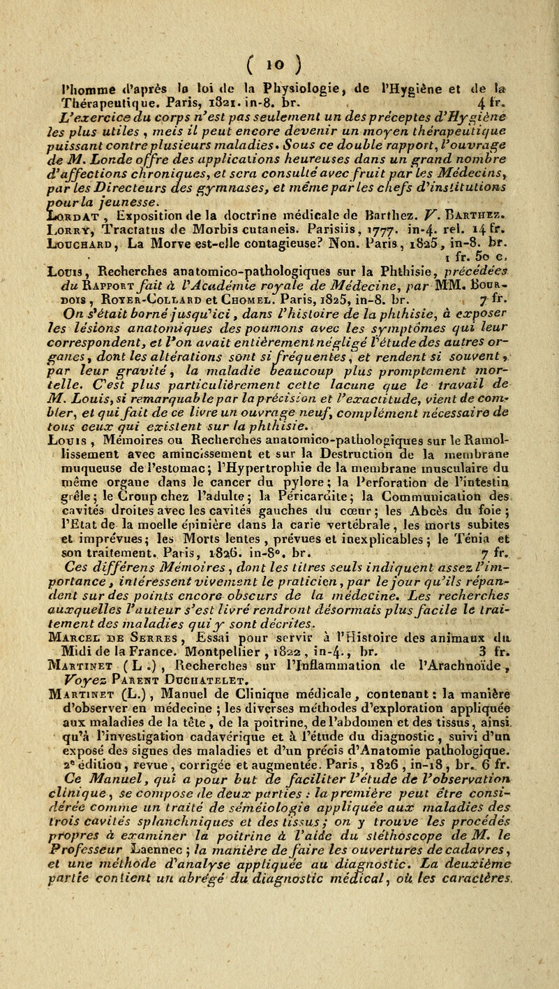 Phomme d'après lo loi «le la Physiologie, de l'Hygiène et tle îa Thérapeutique. Paris, i82i.in-8. br. 4 ir. L'exercice du corps n'est pas seulement un des préceptes d'Hygiène les plus utiles ^ meis il peut encore devenir un moyen thérapeutique puissant contre plusieurs maladies* Sous ce double rapport^ l'ouvrasse de M. Londe offre des applications heureuses dans un grand nombre d'affections chroniques, et sera consulté avec fruit parles Médecins, par les Directeurs des sçymnases, et même par les chefs d^institutions £ ourla jeunesse. ordAt , Exposition de la doctrine médicale de Barthez. V. Barthek. Lorry, Tractatus de Morbis cutaneis. Parisiis, 1777. in-4. rel. 14 fr. LoucHARD, La Morve est-elle contagieuse? Non. Paris, rSaS, in-8. br. I fr. 5o e. LotJis, Recherches anatomico-palhologiques sur la Phthisie, précédées du Rapporty^if à VAcadémie royale de Médecine, ;iar MM. Kodr- DOIS , RoTER-CoLi-ARD et Chomel. Paris, 1825, in-8. br. 7 fr. On s'était borné jusqu''ici t dans l'histoire de la phthisie, à exposer les lésions anatomiques des poumons avec les symptômes qui leur correspondent, et l'on avait entièrementnés^ligé tétudedes autres or- ganes, dont les altérations sont si fréquentes^ et rendent si souvent ^ par leur gravité, la maladie beaucoup plus promptement mor- telle. Cest plus particulièrement cette lacune que le travail de M. Louis, si remarquable par la précision et l'exactitude, vient de comr bler, et qui fait de ce livre un ouvrage neuf, complément nécessaire de tons ceux qui existent sur la phthisie. Louis , Mémoires ou Recherches anatomico-pathoîogîques sur le Ramol- lissement avec amincissement et sur la Destruction de la membrane muqueuse de l'estomac j THypertrophie de la membrane musculaire du même organe dans le cancer du pylore ; la Perforation de l'intestin gi éle ; le Croup chez l'adulte ; la Péricardite ; la Commuuicatioti dés cavités droites avec les cavités gauches du cœur ; les Abcès du foie ; l'Etat de la moelle épinière dans la carie vertébrale , les morts subites et imprévues; les Morts lentes , prévues et inexplicables 5 le Ténia et son traitement. Paris, 18:^6. in-8°. br. 7 fr. Ces différens Mémoires , dont les titres seuls indiquent assez l'im- portance , intéressent vivement le praticien, par le jour qu'ils répand- dent sur des points encore obscurs de la médecine. Les recherches auxquelles l'auteur s'est livré rendront désonnais plus facile le trai- tement des maladies qui y sont décrites. Marcel de Serres , Essai pour servir à l'Histoire des animaux dit Midi de la France. Montpellier , 1822 , în-4., br. 3 fr. Martinet ( L .) , Recherches sur l'Inflammation de l'Arachnoïde , Voyez Parent Ducfiatelet. Martinet (L.) , Manuel de Clinique médicale, contenant: la manière d'observer en médecine ; les diverses rae'thodes d'exploration appliquée aux maladies de la tête , de la poitrine, de l'abdomen et des tissus, ainsi, qu'à l'investigation cadavérique et à l'étude du diagnostic, suivi d'un exposé des signes des maladies et d'un précis d'Anatomie pathologique. 2* édition, revue , corrigée et augmentée. Paris, 1826 , in-18 , br., 6 fr. Ce Manuel, qui a pour but de faciliter l'étude de l'observation clinique^ se compose de deux parties : la première peut être consi- dérée comme un traité de sém.éiologie appliquée aux maladies des trois cavités splanchniques et des tissus ; on y trouve les procédés propres à examiner la poitrine à l'aide du stéthoscope de M. le Professeur Laennec ; la manière défaire les ouvertures de cadavres, et une méthode d*analyse appliquée au diagnostic. La deuxième partie conlient un abrégé du diagnostic médical, oit. les caractères.