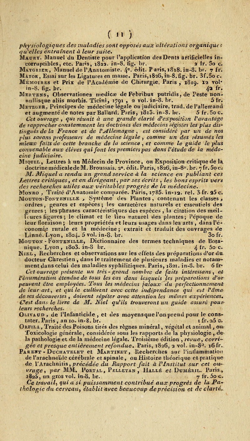 ( physiologiques des 'maladies sont opposés aux altérations organiques qu'acnés entraînent à leur suite, Maury. Manuel du Dentiste pour l'application des Dents artificielles in- corruptibles, etc. Pans, 182a. in-8. tig. br. a fr. 5o c. Ma-ygrieh, Manuel de rAnatomiste. 4®. édit. Paris, 1818. in-8. bi. 7 ir. Mayor, Essai sur les Ligatures en masse. Paris,i826, în-8.fig. br. 3f,5o c. Mémoires et Prix de l'Académie de Chirurgie. Paris , 1819. la roi' in-8. fifj. br. 4^ fr. Mertens, Observationes medicae de Febribus putridis, de Peste non- nul lisque aliis morbîs. Ticini, 1791 , 2 vol. in-8. br. 5 Ir. Metzger, Principes de médecine légale ou judiciaire, îrad. de l'allemand et augmenté de notes par Ballard. Paris, i8i3. in-8. br. 5 Ir. 5o c. Cet ouvrage , qui réunit à une grande clarté d^exposition Vauantage de rapprocher constamment les doctrines des médecins légistes les plus dis- tingués de la France et de U^llemagne , est considéré par un de nos plus savans professeurs de médecine légale , comme un dés résumés les mieux faits de cette branche de la science , et comme le fluide le plus convenable aurv élèves qui font les premiers pas dans l'étude de la méde- cine judiciaire. MiQDEL, Lettres à un Médecin de Province, ou Exposiliion critique de la, doctrine médicale de M. Broussais. 2«. édit. Paris, 1826, in-S^.br. 7fr. 5oc.- M. Miquel a rendu un grand service à la science en publiant ces lettres critiques f et en dirigeant^ par ses écrits , les bons esprits vers des recherches utiles aux véritables progrès de la médecine. MoNRO , Traité d'Anatomie comparée. Paris, 1785. in-ia. rel. 3 fr. 25 c. MotJTON-FoNTEWiLLE 3 Systèmc des Plantes, contenant les classes , ordres, genres et espèces; les caractères naturels et essentiels des genres ; les phrases caractéristiques des espèces , la citation des meil- leures figures •, le climat et le lieu naturel «les plantes; l'époque de leur floraison ; leurs propriétés et leurs usages dans les arts , dans l'é- conomi.e rurale et la médecine ; extrait et traduit des ouvrages de Linné. I-yon, 1804. 5 vol. in-S. br. 3o fr. Mouton - FoNTEWiiiiiE, Dictionnaire des termes techniques de Bota- nique. Lyon, i8o3. in-8 br. ^ir. 5o c. NiEL, Recherches et observations sur les effets des préparations d'or du docteur Chrestien, dans le traitement de plusieurs maladies et notam- ment dans celui des maladies syphilitiques. Paris, 1821. in-8, br. 6fr* Cet ouvrage présente un très-grand nombre de faits intéressans ^ ei l'énumération étendue de tous les cas dans lesquels les préparations d'or peuvent être employées. Tous les médecins jaioux du perfectionnement^ de leur art^ et qui le cultivent avec cette indépendance qui at Vâme de ses découvertes , doivent répéter avec attention les mêmes expériences^ Cest dans le livre de M. Niel qu'ils trouveront un guide assuré pouit leurs recherches. Olivaud, de l'Infanticide, et des moyensque l'on prend pour le cons- tater. Paris, an 10. in-8. br. 1 fr. a5 c- Orfila , Traité des Poisons tirés des règnes minéral, végétal et animal, oa? Toxicologie générale, considérée sous les rapports de la physiologie , de- la pathologie et de la médecine légale. Troisième édition , revue, corri- gée et presque entièrement refondue* Paris, 1826, 3 vol. in-8y. 16fr., Pareiït - DuCHATELET et Martinet , îlechcrches sur l'ijiîlammation de l'arachnoïde cérébrale et spinale, ou Histoire théorique et pratique de YAxAcivciiùs^ précédée du Rapport fait à VInstitut sur cet ou- vrage ^ par MM, Portal, Pelleïan , Halle et Duméril. Paris» iSaS, un gros vol. în-8. br. 7 fr. 5p c. Ce travail^ qui a si puissamment contribué aux progrès de la Pa^ ihoîogic du cerveau^ établit avec beaucoup de précision et de clarté^