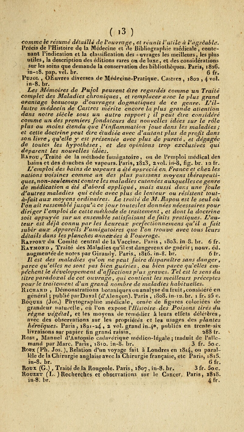 comme le résumé détaillé de l'ouvrage, et rcunil rutile à Vagràabîe. Précis de l'Histoire de la Médecine et'de Bibliographie médicale, conte- nant Pindicaiion et la classification des <uvrages les meilleurs, les plus utiles, la description des éditions rares ou de luxe, et des considérations sur les soins que demande la conservation des bibliothèques. Paris, 1826. in-18. pap. vel. br. 6 fr. PujOL , Ofciuvres diverses de Médecine-Pratique. Casîies, 1802 , 4 vol. in-8. br. Les Mémoires de Pufol peuvent être regardés comme un Traité complet des Maladies cnroniques, et remplacer avec le plus grand avantage beaucoup d'ouvrages dogmatiques de ce genre/ L'il-* lustre médecin de Castres mérite encore la plus grande attention dans notre siècle sous un autre rapport j il veut être considéré comme un des premiers fondateurs des nouvelles idées sur le rôle plus ou moins étendu que ^inflammation joue dans les maladies ; et cette doctrine peut être étudiée avec d'autant plus de profit dans son livre, qu''elle y est présentée avec plus de pureté, et dégagée de toutes les hypothèses, et des opinions trop exclusives qui déparent les nouvelles idées. Rapoxj , Traité tie la méthode fumioatoire, «u de l'emploi médical des bains et des douches de vapeurs, paris, iSzS, 2vol. ia-8, fig. br, la tr. L'emploi des bains de vapeurs a été apprécié en France et chez les nations voisines comme un des plus puissans moyens thérapeuti~ queSj non-seulement contre les maladies cutanées auxquelles ce genre de médication a été d''ahord appliqué ^ mais aussi dans une foule d'autres maladies qui cède avec plus de lenteur ou résistent lout- à'fait aux moyens ordinaires. Le traité de M, Rapou est le seul où Von ail rassemblé jusqu'à ce four toutesles données nécessaires pour diriger l'emploi de cette méthode de traitement, et dont la doctrine soit appuyée sur un ensemble satisfaisant défaits pratiques. UaU teur est déjà connu par les heureux perfectionnemens qu'il a fait subir aux Appareils Fumigatoires que Von trouvée avec tous leurs détails dans les planches annexées à l'ouvra^C' Rapport <1u Comité central de la Vaccine. Paris , i8o3. in 8. br. 6 fr. Raymond , Traité des iVIaladies qu'il est dangereux de gnérir ; nouv. éd. auf^mentéede notes par Giraudy. Paris, 1816. in-8. br. 6 tr. IL est des maladies qu'on ne peut faire disparaître sans danger ^ parce qu'elles ne sont pas bien guéries ^ ou bien parce qu elles em- pêchent le développement d'affections plus graves. Tel est le sens du titre paradoxal de cet ouvrage, qui contient les meilleurs préceptes pour le traitement d^un grand nombre de maladies habituelles. Richard , Démonstrations botaniquesouanalysedutruit,considéré en général ; publié parDuval (d'Alençon). Paris , 1808. in-12.br. 1 fr, 25 c. Roques (Jos.) Phytograpliie médicale, ornée de figures coloriées de grandeur natuselle, où l'on ex^ioseVHistoire des Poisons tirés du règne végétal^ et les moyens de remédier à leurs effets délérèies;^ avec des observations sur les propriérés et les usages <les plantes héroïques. Paris, 1821-24» ^ vol. grand in.4®, publiés en trente-six livraisons sur papier fin grand raisin. 288 tr. Rose, Manuel d'Autopsie cadavérique rnétlico-légale ; traduit de l'alle- mand par Marc. Paris, 1810. in-8. br. 3 fr. 5oc. Roax (Ph. Jos. ), Relation d'un voyage fait à Londres en i8i4, ou paral- lèle de la Chirurgie anglaise avec la Chirurgie française, etc Paris, i8i5. ïn-8. br. 6 fr. Roux (G.), Traité de la Rougeole. Paris, 1807, in-8. br. 3fr. Soc, Rouzet (L. )Recherches et observations sur le Cancer, Paris, i8i8. in-8, br, 4 fr.