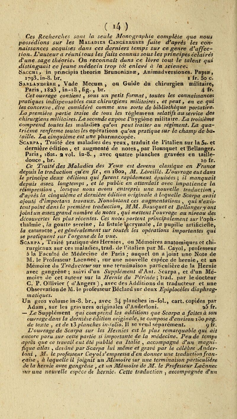 Ces Recherches sont la seule Monos^raphie complète que nous possédions sur les Maladies Cancére'xîses fuite diaprés les con- naissances acquises dans ces derniers temps sur ce f^enre d'affec- tion. LPauteura réuni tous les faits connus sous les principes éclairés d'une saf^e théorie. On reconnaît dans ce livre tout le talent qui distinguait ce jeune médecin trop tôt enlevé à la science, 6acch*i , in principia théorisa Brununianss^ Animadvcrsiones. Papiae, 1793. in-8. br. ^ 1 fr. 5o c. Sarlandikre , Vade Mecum , ou Guide du chirurgien militaire, Paris , 1823 , in-18 , fig. , br. 4 fr. Cet ouvrage contient^ sous un petit format, toutes les connaissances pratiques indispensables aux chirurgiens militaires <, et peut, en ce qui les concerne , être considéré comme u?ie sorte de bibliothèque portative. Ijo première partie traite de tous les régiemens relatifs au service des chirurgiens militaires, La seconde expose Z'hygiène militaire. La troisième comprend toutes les maladies qu'on peut traiter au régiment. La qua- trième renferme toutes les opérations qu'on pratique sur le champ de ba» faille. Lu cinquième est une pharmacopée. ScARPA, Traité des mahidies des yeux, traduit de l'italien sur la 5e. et dernière édition , et augmenté de notes, par Bousquet et Bellanger. Paris, 1^21. a vol. in-8. , avec quatre planches gravées en taille- douce , br. 10 fr. Ce Traité des Maladies des ITeux est devenu classique en France depuis la traduction qu'en fit, €«1802, M. Léveillé. L'ouvrage eut dans le principe deux éditions qui furent rapidemeîit épuisées ; il manquait depuis assez longtemps , et le public en attendait avec impatience la réimpression, lorsque nous avons entrepris une nouvelle traduction, d'après la cinquième et dernière édition originale à laquelle Scarpa avait ajouté d^importans travaux. Nonobstant ces augmentations , qui n'exis- tent point dans la première traduction, MM. Bousquet et Bellanger y ont joint un assez grand nombre de notes , qui mettent l'ouvrage au nipeau des découvertes les plus récentes. Ces notes portent principalement sur l'oph- thalmie , la goutte sereine , la fistule lacrymale , la pupille artificielle, la cataracte y et généralement sur toutes les opérations importantes qui se pratiquent sur l'organe de la vue. Scarpa , Traité pratique des Hernies , ou Mémoires anatomJques et chi- rurgicaux sur ces maladies, trad. tle l'italien par M. Cayol, professeur i\ la Faculté tle Médecine de Paris; auquel on a joint une Note de M. le Professeur Laennec , sur une nouvelle espèce de hernie, et un Mémoire du Traducteur sur une terminaison particulière de la Hernie avec gangrène; suivi d'un Supplément tl'Ant. Scarpa, et d'un Mé- moire tle cet auteur sur la Hernie du Périnée j'tvad. par le docteur C P. Ollivicr ( (l'Angers ) , avec des Additions du traducteur et une Observation de M. le professeur Béclard sur deux Epiplocèles diaphrag- viatiques. Un gros volume in-8. br., avec 34 planches In-fol., cart. copiées par Adam, sur les gravures originales d''Anderloni. 26 fr. — Le Supplément qui comprend les additions que Scarpa a faites à son ouvrage dans la dernière édition originale^ se compose d'environ joqpag. de texte , et de i3 planches in-folio. Il se vend séparément. 9 fr. L'ouvrage de Scarpa sur les Hernies est le plus remarquable qui ait encore paru sur cette partie si importante de la médecine. Peu de temps après que ce travail, eut été publié en Italie , accompagné d'un magjii- fique atlas , dessiné par Scarpa lui même et gravé par le célèbre Ander- ioni , M. le professeur Cayols'empressa d'en donner une traduction fran^ fyaise , à laquelle il joignit un JHémoire sur une terminaison particulière de la hernie avec gangrène, et un Mémoire de JkF. le Professeur Laënnec mr une nouvelle espèce de hernie. Cette traduction , accompagjiée d'un