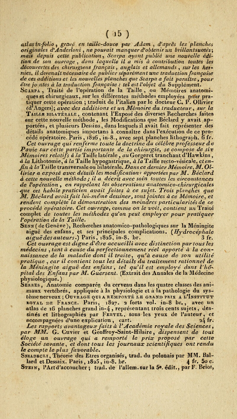 atlas in-joli Q ^ gravé entaille-douce par Adam ^ d'après les planches originales d^Anderloni, ne pouvait manquer d'obtenir un brillantsuccès\ mais depuis cette publication, Scarpa ayant publié une nouvelle édi- tion de son ouirage , dans laquelle il a mis à contribution toutes les découvertes des chirztrf^iens français , anglais et allemands ^ sur les hei' nies, il devenait nécessaire de publier séparément une traduction française de ces additions et les nouvelles planches que Scarpa a fait paraître ^ poui' être joutes à la traduction française : tel est L'objet du Supplément. Scarpa , Traité de l'opération de la Taille , ou Me'moires anatomï- ques et chirurgicaux, sur les différentes méthodes employées polir pra- tiquer cette opération ; traduit de l'italien parle docteur C, P. OUivier (d'Angers); avec des additions et un Mémoire du traducteur, sur la Taillk bilatérale, contenant l'Exposé des diverses Recherches faites 6ur cette nouvelle méthode , les Modifications que Béclard y avait ap- portées, et plusieurs Dessins, dans lesquels il avait fait représenter des détails anatomiques importans à connaître dans l'exécution de ce pro- cédé opératoire. Paris , 1826, in-8., avec sept planches lilhograph. 6 fr. Cet ouvrage qui renferme toute la doctrine du célèbre professeur de Pavie sur cette partie importante de la chirurgiCf se compose de siv Mémoires relatifs à /a Taille latérale , ût^Gorgeret tranchant d'Ha^kins, à la Lilhotomie, à la Taille hypogastrique, à la Taille recto-vésicale, et en- fin à la Taille transversale ou bilatérale. Dans ce dernier Mémoire^ M. Ol- livier a, exposé avec, détails les modifLcation<: apportées par M. Béclard à cette nouvelle méthode ; il a décrit avec soin toutes les circonstances de ^opération , en rappelant les observations anatomico-chirurgicales iÇiie cet habile praticien avait faites à ce sujet. Trois planches que M. Béclard avait fait lui-même dessiner, sont jointes à ce Mémoire, et rendent complète la démonstration des moindres particularités de ce procédé opératoire. Cet ouvrage^ comme on le voit., contient un Traité complet de toutes les méthodes qu'on peut employer pour pratiquer l'opération de la Taille. Senn ( de Genève), Recherches anatomico-pathologiques sur la Méningite aiguë des enfans, et ses principales complications. {Hydrocéphale aiguë des auteurs ') Paris, iSaS, io-8. br. 3 fr. Cet ouvrage est digne d'être accueilli avec distinction partons les médecins , tant à cause du perfectionnement réel apporté à la con- naissance de la maladie dont il traite, qu'à cause de son utilité pratique , car il contient tous les détails du traitement rationnel de la Méningite aiguë des enfans, tel qu'il est employé dans l'ho^ pital des Enfans par M. Guersent. (Extrait des Annales de la Me'decine Shysiologique.) ERRES , Anatomie coraparé<» du cerveau dans les quatre classes des ani- maux vertébrés, appliquée à la physiologie et à la pathologie du sys- tème nerveux ; Ouvrage qui a remporté le grand prix a l'Institut ROYAi. DE France. Paris, 1827. 3 forts vol. in-8 br,, avec un «tlas (le 16 planches grand in-4 , représentant trois cents sujets , des- sinés et lithographies par Fertel, sous les yeux de l'auteur, et nccompagnées d'une explication , cart. 24 ^^' Les rapports avantageaar faits à l'Académie royale des Sciences ^ par MM. G. Cuvier et Geoffroy-Saint-Hilaire, dispensent de tout éloge un ouvrage qui a remporté le prix proposé par cette Société savante, et dont tous les journaux scientifiques ont rendu le compte le plus favorable* Sniadbcki, Théorie des Etres organisés, irad. du polonais par MIM. Bal- lard etDessaix. Paris, 1825, in-8. br. 4 ^''' 5? ^• Stein, l'Art d'accoucher ; trad. de l'allem.sur la 5«. édit,, par F. Briot,