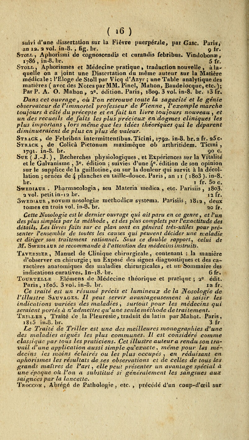 suivi d'une tlissertalion sur la Fièvre puerpérale, par G°asc. Paiisi an la. a vol. in-8., fig. l)r. 9 fr. Stoi.l, Apliorismi de cognoscenUis et curandïs febrîbus. VinJobonas, 1786, in-8. br. ^ 5 fr. Stoli.» Aphorismes et Médecine pratique » traduction nouvelle / à la- quelle on a joint une Dissertation du même auteur sur la Matière médicale ; l'Ëloge de StoH par Vicq d'Azyr ; une Table analytique des matières ( avec des Notes par MM. Pinel, Mahon, Baudelocque, etc. ); Par P. A. Ô. Mahon, 2^, édition. Paris, 1809. 3 vol. in-8. br. ï3 fr. Dans cet ouvrage, où Von retrouve toute la sagacité et le génie observateur de l'immortel professeur de P^ienne , l'exemple marche toujours à côté du précepte etenfaitiin livre toujours nouveau^ et un des recueils de faits les plus précieux en dogmes cliniques les plus imporlans ,, lors même que les idées théoriques qui le déparent diminueraient de plus en plus de valeur. Strac^> de Febribûs intermittentîbus.Ticini, 1792. in-8. br.2 fr. aSc. Strack , de Colicâ Pictonum maximèque ob arthritidem. Ticmi , 1791. in-8. br. ^ Çoc* Sue ( J.-J. ) , Recherches physiologiques , et Expériences sur la Vitalité et le Galvanisme , 3«. édition 5 suivies d'une 4®« édition de son opinion sur le supplice de la guillotine, ou sur la douleur qui survit à la décol- lation 5 ornées de 4 planches en taille-douce. Paris , an ii (i8o3).in-8. br. ^ I fr. 5o c. SwEDiAUR . Pharmacologîa, seu Materia medica , etc. Parisiis , i8o3. 2 vol. peiitin-i2 br. ^ ' ' '^ 12 fr. SwEniAUR , novura nosologiac methodîcae systema. Parisiis. î8ia, deux tomes en trois vol. in-8. br. 20 fr. Cette Nosologie est le dernier ouvrage qui ait paru en ce genre, et l'un des plus simples par la méthode, et des plus complets par l'exactitude des détails. Les livres faits sur ce plan sont en général très-utiles pour pré' senter l'ensemble de toutes les causes qui peuvent décider une maladie et diriger son traitement rationîiel. Sous ce double rapport^ celui de M. SwEDiADR se recommande à Inattention des médecins instruits. Tavernier , Manuel de Clinique chirurgicale, contenant : la manière d'observer en chirurgie 5 un Exposé des signes diagnostiques et des ca- ractères anaromiques des maladies chirurgicales, et un ijommaire des indications curalives, ln-18. br. 6 fr. TouRTELLE Elémcns de Médecine théorique et pratique ; 2® édit. Paris , i8o5. 3 vol. in-8. br. la fr. Ce traité est un résumé précis et lumineux de la Nosologie de l'illustre Sauvages. // peut servir avantageusement à saisir les indications variées des maladies ^ surtout pour les médecins qui seraient portés à n'admettre qu'une seule méthode de traitement. Trili,er, Traité de la Pleurésie^ traduit du latin parMahot. Paris, i8i5 in.8. br. 3 fr , Le Traité de Thriller est une des meilleures monographies d'une des maladies aiguës les plus communes. Il est considéré comme classique par tous les praticiens. Cet illustre auteur a rendu son tra- vail d'une application aussi simple qu''exacte ^ même pour les mé' decins îes moins éclairés ou les plus occupés , en réduisant en aphorismes les résultats de ses observations et de celles de tous les grands maîtres de l'art,, elle peut présenter un avantage spécial à une époque où l'on a substitué si généralement les sangsues aux saignées par la lancette. Troccon , Abrégé de Pathologie 5 etc. , précédé d'un coup-d'œil sur