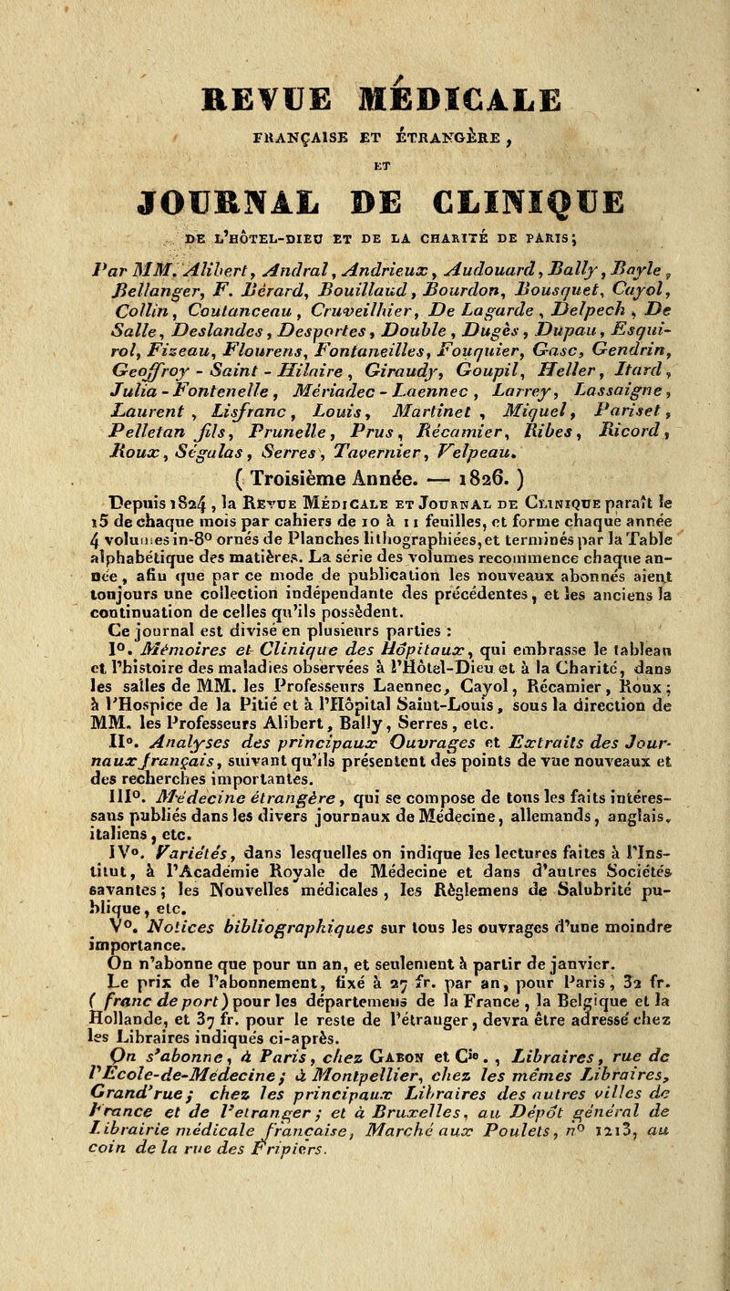 RE¥UË MÉDICALE FKANÇAISB ET ÉTRANGÈRE , JOURNAL DE CLINIQUE DE l'hÔTEL-DIEO et DE LA CHARITE DE PARIS J Par MM. Aîihert, Andral, Andrieux, Audouard, Bally, Bayle „ fieUanger, F. Ucrard^ Bouillaud t Bourdon, Bousquet, Cayol, Coliin, Coutancenu , Crwveilhier, De hagarde , JJelpech ^ De Salle, Deslandes, Desportes, Double , Dugès, Dupau, Esqui- roi, Fizeau, Flourens, Fontaneilles, Fouquier, Gasc, Gendrin, Geoffroy - Saint - Hilnire , Giraudyf Goupil, Helier, Itard ^ Julia-FonteneUe, Mériadec - Laennec , Larrey, Lassaigne, Laurent, Lisfranc ^ Louis, Martinet^ Miquel t Pariset, Pelletan Jîls, Prunelle, Prus^ Bécainier, Hibes, Ricord, Boux, SégalaSf Serres, Tavernier, Velpeau, ( Troisième Année. — 1826. ) Depuis 1824 j ^a Revue Médicale et Journal de Clinique paraît le î5 de chaque mois par cahiers de 10 à 11 feuilles, et forme chaque année 4 volumes in-8° ornés de Planches liiliographiées,et terminés par la Table alphabétique des matières. La série des volumes recommence chaque an- née , afiu <|ue par ce mode de publication les nouveaux abonnés aieat toujours une collection indépendante des précédentes, et les anciens la continuation de celles qu'ils possèdent. Ce journal est divisé en plusieurs parties ; 1°. Mémoires et Clinique des Hôpitaux, qui embrasse le tableau et l'histoire des maladies observées à l'Hôtel-Dieu et à la Charité, dans les salles de MM. les Professeurs Laennec, Cayol, Récamier, Roux; h THospice de la Pitié et à l'Hôpital Saiut-Loms, sous la direction de MM, les Professeurs Alibert, BalJy, Serres, etc. II». Analyses des principaux Ouvrages et Extraits des Jour- naux Jrançais, suivant qu'ils présentent des points de vue nouveaux et des recherches importantes. 111°. M'édecine étrangère, qui se compose de tous les faits intéres- saus publiés dans les divers journaux de Médecine, allemands, anglais, italiens ^ etc. IV». Variétés, dans lesquelles on indique les lectures faites à Tlns- tilut, à l'Académie Royale de Médecine et dans d'autres Sociétés savantes ; les Nouvelles médicales , les Règlemens de Salubrité pu- blique, etc. V°. Notices bibliographiques sur tous les ouvrages d'une moindre importance. On n'abonne que pour un an, et seulement h partir de janvier. Le prix de l'abonnement, fixé à 27 fr. par an, pour Paris, 32 fr. C franc deport)pour les départemeiià de la France , la Belgique et la Hollande, et 87 fr. pour le reste de l'étranger, devra être adresse'chez les Libraires indiqués ci-après. Qn s'abonne^ à Paris, chez Gabon et C>e. , Libraires, rue de VEcole-de-Médecine} à Montpellier, chez les mêmes Libraires, Grand'rue f chez les principaux Libraires des autres villes de France et de l'étranger j et à Bruxelles, au Dépôt général de Librairie médicale françaisej Marché aux Poulets, n^ îai3, au coin de la rue des Êripicrs.