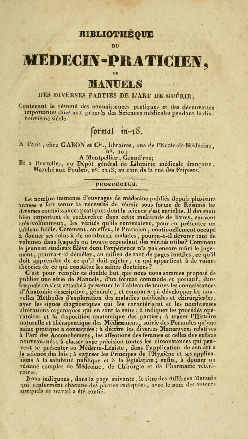 BIBLIOTHÈQUE DU MEDECm-PRATICIE]^; 00 MANUELS DES DIVERSES PARTIES DE L'ART DE GUÉRIR ^ Contenant le résumé des connaissances pratiques et des découverles importantes dues aux progrès des Sciences médicales pendant le dix- neuvième siècle. A Paris , chez GABON et Ci^, libraires, rue de rEcole-de-Médecine , nO. lo ; A Montpellier, Grand'rue: Et à Bruxelles, au Dépôt général de Librairie médicale française^ Marché aux Poulets, n». I2i3, au coin de la rue des Fripiers,^ PROSPECTUS. Le nombre immense d'ouvrages de rnédecine publiés depuis plusieurs années a fait sentir la nécessité de réunir sous forme de Résumé les diverses connaissances pratiques dont la science s'est enrichie. 11 devenait bien important de rechercher dans cette multitude de livres, souvent très-volumineux, les vérités qu'iis contenaient, pour en présenter un tableau fidèle. Comment, en effet, le Praticien , continuellement occupé à donner ses soins à de noriibreux malades , pourra-t-il dévorer tant de volumes dans lesquels on trouve cependant des vérités utiles? Comment îe jeune et studieux Elève dont l'expérience n'a pas encore mûri le juge- ment , pourra-t-il démêler, au milieu de tant de pages inutiles, ce qu''iî doit apprendre de ce qu'il doit rejeter, ce qui appartient à de vaines théories de ce qui constitue les saines doctrines ? C'est pour remplir ce double but que nous nous sommes proposé de publier une série de Manuels^ d'un format commode et portatif, dans lesquels on s'est attaché à présenter le Tableau de toutes les connaissances d'Anatomie descriptive , générale , et comparée ; à développer les nou- velles Méthodes d'exploration des maladies médicales et chirurgicales, avec les signes diagnostiques qui les caractérisent et les nombreuses altérations organiques qui en sont la suite ; à indiquer les procédés opé- ratoires et la disposition anatomicjue des parties ; à tracer l'Histoire naturelle et thérapeutique des Médicamens, suivie des Formules qu'une saine pratique a consacrées ; à décrire les diverses Manœuvres relatives à Part des Accouchemens , les affections des femmes et celles des enfans nouveau-nés ; à classer avec précision toutes les circonstances qui peu- vent se présenter au Médecin-Légiste , dans l'application de son art à îa science des lois ; à exposer les Principes de l'Hygiène et ses applica lions à la salubrité publique et à la législation} enfin, h donner un résumé complet de Médecine, de Chirurgie et de Pharmacie vétéri- naires. Nous indiquons , dans îa page suivante , le titre des différens Bîanuel? qui renferment chacune des parties indiquées, avec îe nom des anteius auxquels ce travail a été confié.