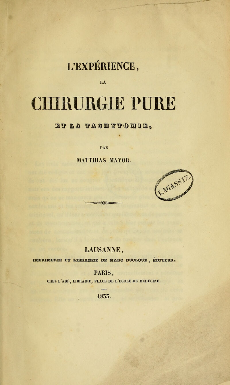 LA CHIRURGIE PURE PAR MATTHIAS MAYOR. LAUSANNE, mtPRtBlERlE ET LIBRAIRIE DE MARC DVCLOUX , ÉDITEUR. PARIS . CHEZ L'ABÉ, libraire, PLACE DE L'ECOLE DE MÉDECIiNE. 1833.