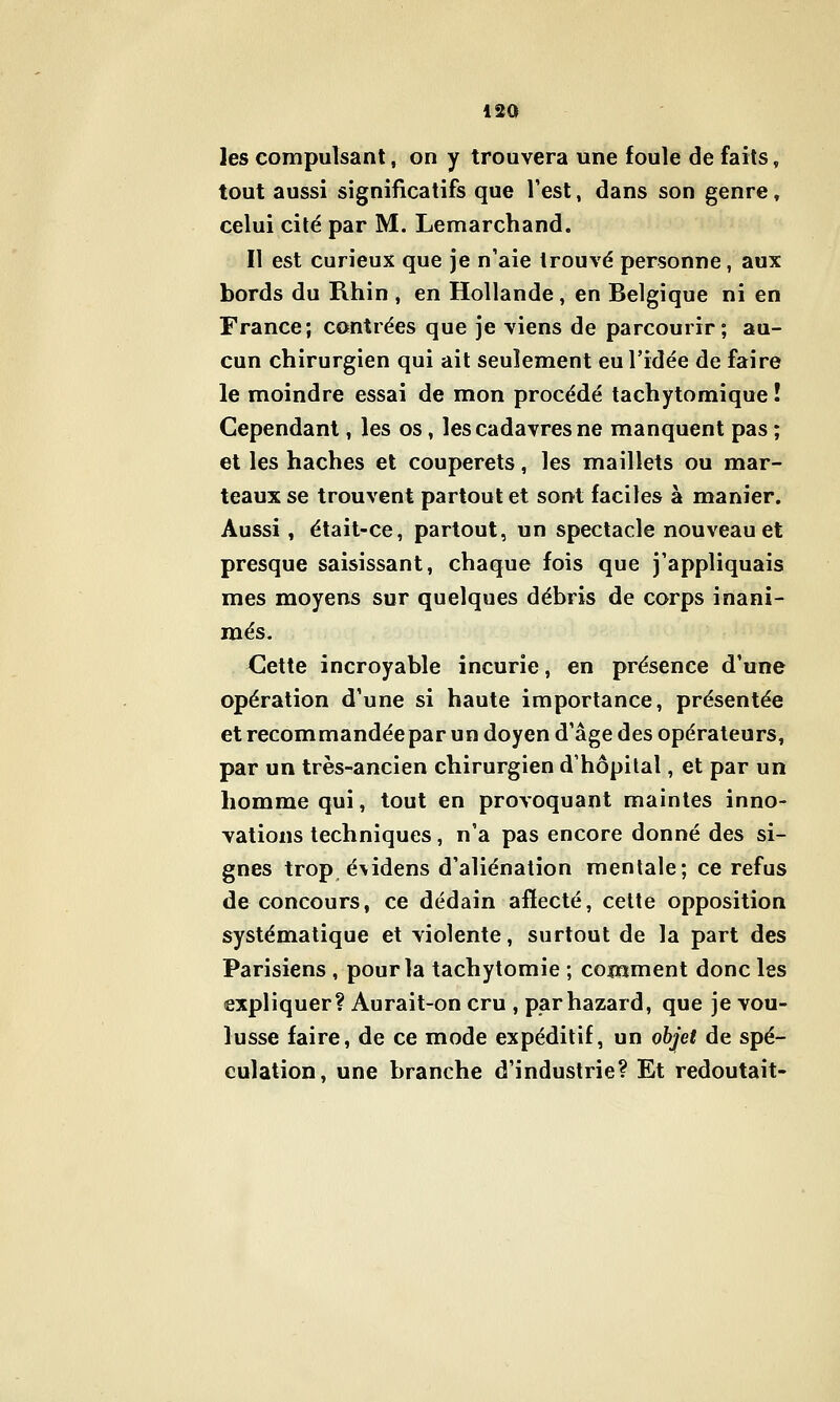 les compulsant, on y trouvera une foule de faits, tout aussi significatifs que Test, dans son genre, celui cité par M. Lemarchand. Il est curieux que je n'aie trouvé personne, aux bords du Rhin , en Hollande, en Belgique ni en France; contrées que je viens de parcourir; au- cun chirurgien qui ait seulement eu l'idée de faire le moindre essai de mon procédé tachytomique ! Cependant, les os, les cadavres ne manquent pas ; et les haches et couperets, les maillets ou mar- teaux se trouvent partout et sont faciles à manier. Aussi, était-ce, partout, un spectacle nouveau et presque saisissant, chaque fois que j'appliquais mes moyens sur quelques débris de corps inani- més. Cette incroyable incurie, en présence d'une opération d'une si haute importance, présentée et recommandée par un doyen d'âge des opérateurs, par un très-ancien chirurgien d'hôpilal, et par un homme qui, tout en provoquant maintes inno- vations techniques, n'a pas encore donné des si- gnes trop évidens d'aliénation mentale; ce refus de concours, ce dédain afïecté, celte opposition systématique et violente, surtout de la part des Parisiens , pour la tachytomie ; comment donc les expliquer? Aurait-on cru , parhazard, que je vou- lusse faire, de ce mode expéditif, un objet de spé- culation, une branche d'industrie? Et redoutait-