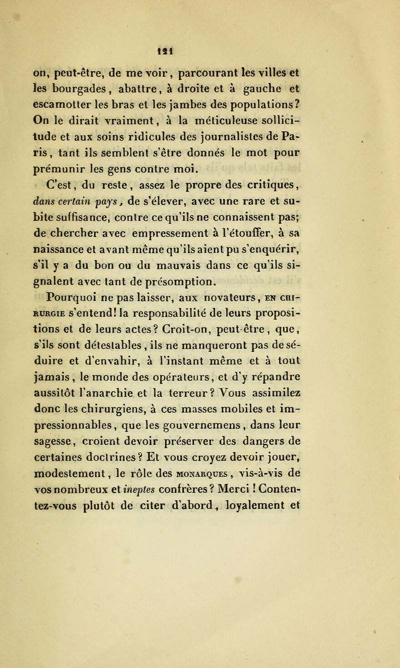 191 on, peut-être, de me voir, parcourant les villes et les bourgades, abattre, à droite et à gauche et escamotter les bras et les jambes des populations? On le dirait vraiment, à la méticuleuse sollici- tude et aux soins ridicules des journalistes de Pa- ris, tant ils semblent s'être donnés le mot pour prémunir les gens contre moi. C'est, du reste, assez le propre des critiques, dans certain pays, de s'élever, avec une rare et su- bite suffisance, contre ce qu'ils ne connaissent pas; de chercher avec empressement à l'étouffer, à sa naissance et avant même qu'ils aient pu s'enquérir, s'il y a du bon ou du mauvais dans ce qu'ils si- gnalent avec tant de présomption. Pourquoi ne pas laisser, aux novateurs, en chi- rurgie s'entend! la responsabilité de leurs proposi- tions et de leurs actes? Croit-on, peut-être, que, s'ils sont détestables, ils ne manqueront pas de sé- duire et d'envahir, à l'instant même et à tout jamais, le monde des opérateurs, et d'y répandre aussitôt l'anarchie et la terreur? Vous assimilez donc les chirurgiens, à ces masses mobiles et im- pressionnables , que les gouvernemens, dans leur sagesse, croient devoir préserver des dangers de certaines doctrines? Et vous croyez devoir jouer, modestement, le rôle des monarques , vis-à-vis de vos nombreux et ineptes confrères? Merci ! Conten- tez-vous plutôt de citer d'abord^ loyalement et
