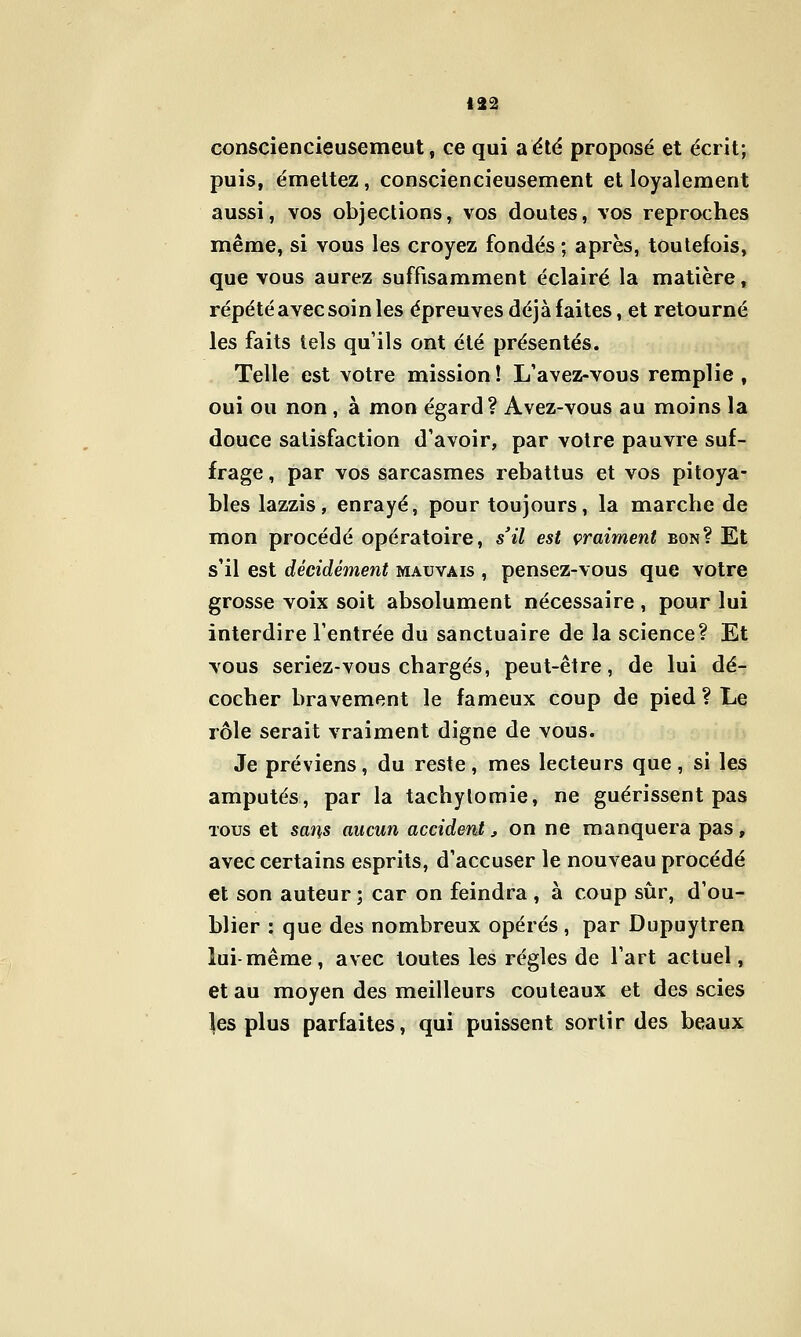 consciencieusemeut, ce qui a été proposé et écrit; puis, émettez, consciencieusement et loyalement aussi, vos objections, vos doutes, vos reproches même, si vous les croyez fondés ; après, toutefois, que vous aurez suffisamment éclairé la matière, répété avec soin les épreuves déjà faites, et retourné les faits tels qu'ils ont été présentés. . Telle est votre mission! L'avez-vous remplie, oui ou non , à mon égard? Avez-vous au moins la douce satisfaction d'avoir, par votre pauvre suf- frage , par vos sarcasmes rebattus et vos pitoya- bles lazzis, enrayé, pour toujours, la marche de mon procédé opératoire, s'il est çraiment bon? Et s'il est décidément mauvais , pensez-vous que votre grosse voix soit absolument nécessaire , pour lui interdire l'entrée du sanctuaire de la science? Et vous seriez-vous chargés, peut-être, de lui dé- cocher bravement le fameux coup de pied ? Le rôle serait vraiment digne de vous. Je préviens, du reste, mes lecteurs que, si les amputés, par la tachylomie, ne guérissent pas TOUS et sans aucun accident^ on ne manquera pas, avec certains esprits, d'accuser le nouveau procédé et son auteur ; car on feindra , à coup sûr, d'ou- blier : que des nombreux opérés , par Dupuytren lui-même, avec toutes les régies de l'art actuel, et au moyen des meilleurs couteaux et des scies les plus parfaites, qui puissent sortir des beaux