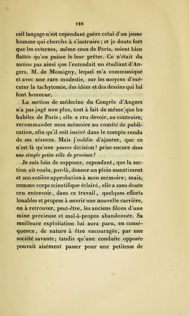 reil langage n'est cependant guère celui d'un jeune homme qui cherche à s'instruire ; et je doute fort que les externes, même ceux de Paris, soient bien flattés qu'on puisse le leur prêter. Ce n'était du moins pas ainsi que l'entendait un étudiant d'An- gers, M. de Momigny, lequel m'a communiqué et avec une rare modestie, sur les moyens d'exé- cuter la tachytomie, des idées et des dessins qui lui font honneur. La section de médecine du Congrès d'Angers n'a pas jugé non plus, tout à fait de même [que les habiles de Paris ; elle a cru devoir, au contraire, recommander mon mémoire au comité de publi- cation, afin qu'il soit inséré dans le compte rendu de ses séances. Mais j'oublie d'ajouter, que ce n'est là qu'une pauvre décision ! prise encore dans une simple petite cille de province ! Je suis loin de supposer, cependant, que la sec- tion ait voulu, par-là, donner un plein assentiment et son entière approbation à mon mémoire; mais, comme corps scientifique éclairé, elle a sans doute cru entrevoir, dans ce travail, quelques efforts louables et propres à ouvrir une nouvelle carrière, ou à retrouver, peut-être, les anciens fdons d'une mine précieuse et mal-à-propos abandonnée. Sa meilleure exploitation lui aura paru, en consé- quence, de nature à être encouragée, par une société savante; tandis qu'une conduite opposée pouvait aisément passer pour une petitesse de