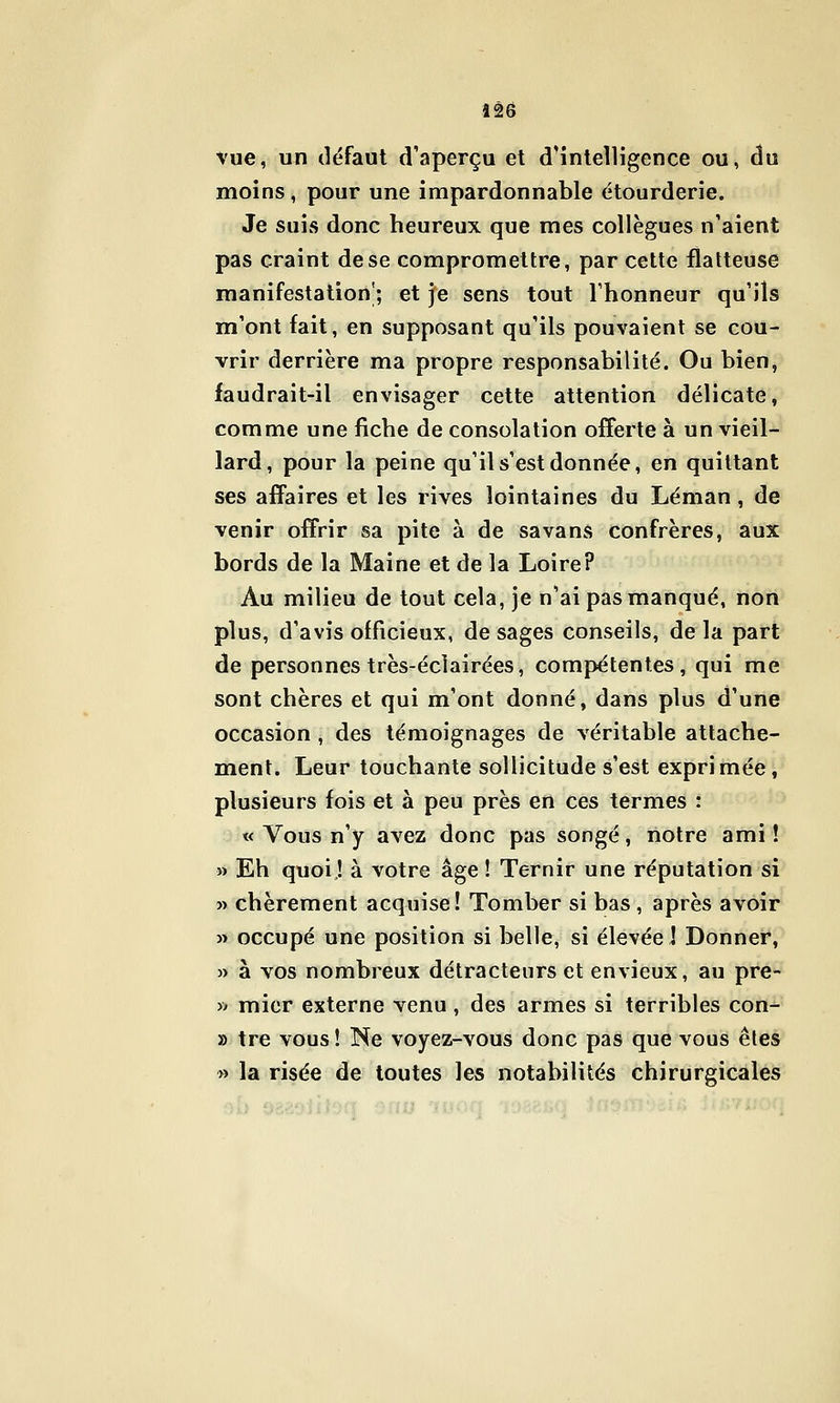 Vue, un défaut d'aperçu et d'intelligence ou, du moins, pour une impardonnable étourderie. Je suis donc heureux que mes collègues n'aient pas craint de se compromettre, par cette flatteuse manifestation^; et je sens tout l'honneur qu'ils m'ont fait, en supposant qu'ils pouvaient se cou- vrir derrière ma propre responsabilité. Ou bien, faudrait-il envisager cette attention délicate, comme une fiche de consolation offerte à un vieil- lard, pour la peine qu'il s'est donnée, en quittant ses affaires et les rives lointaines du Léman, de venir offrir sa pite à de savans confrères, aux bords de la Maine et de la Loire? Au milieu de tout cela, je n'ai pas manqué, non plus, d'avis officieux, de sages conseils, delà part de personnes très-éclairées, compétentes, qui me sont chères et qui m'ont donné, dans plus d'une occasion , des témoignages de véritable attache- ment. Leur touchante sollicitude s'est exprimée, plusieurs fois et à peu près en ces termes : « Vous n'y avez donc pas songé, notre ami ! » Eh quoi! à votre âge ! Ternir une réputation si » chèrement acquise! Tomber si bas , après avoir » occupé une position si belle, si élevée ! Donner, » à vos nombreux détracteurs et envieux, au pre- » micr externe venu , des armes si terribles con- » tre vous! Ne voyez-vous donc pas que vous êtes » la risée de toutes les notabilités chirurgicales