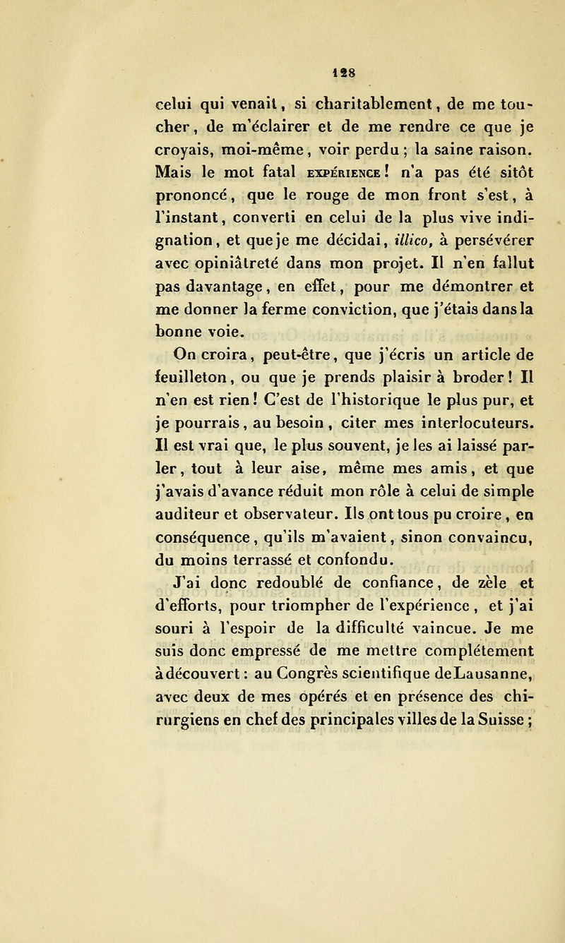 1S8 celui qui venait, si charitablement, de me tou- cher, de m'éclairer et de me rendre ce que je croyais, moi-même, voir perdu; la saine raison. Mais le mot fatal expérience ! n'a pas été sitôt prononcé, que le rouge de mon front s'est, à rinstant, converti en celui de la plus vive indi- gnation, et que je me décidai, illico, à persévérer avec opiniâtreté dans mon projet. Il n'en fallut pas davantage, en effet, pour me démontrer et me donner la ferme conviction, que j'étais dans la bonne voie. On croira, peut-être, que j'écris un article de feuilleton, ou que je prends plaisir à broder ! Il n'en est rien ! C'est de l'historique le plus pur, et je pourrais, au besoin , citer mes interlocuteurs. Il est vrai que, le plus souvent, je les ai laissé par- ler, tout à leur aise, même mes amis, et que j'avais d'avance réduit mon rôle à celui de simple auditeur et observateur. Ils ont tous pu croire, en conséquence, qu'ils m'avaient, sinon convaincu, du moins terrassé et confondu. J'ai donc redoublé de confiance, de zèle €t d'efforts, pour triompher de l'expérience , et j'ai souri à l'espoir de la difficulté vaincue. Je me suis donc empressé de me mettre complètement àdécouvert : au Congrès scientifique deLausanne, avec deux de mes opérés et en présence des chi- rurgiens en chef des principales villes de la Suisse ;