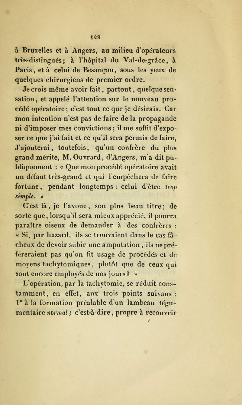 à Bruxelles et à Angers, au milieu d'opérateurs très-distingués; à l'hôpital du Val-de-grâce, à Paris, et à celui de Besançon, sous les yeux de quelques chirurgiens de premier ordre. Je crois même avoir fait, partout, quelque sen- sation , et appelé l'attention sur le nouveau pro- cédé opératoire; c'est tout ce que je désirais. Car mon intention n'est pas de faire de la propagande îii d'imposer mes convictions; il me suffit d'expo- ser ce que j'ai fait et ce qu'il sera permis de faire, J'ajouterai, toutefois, qu'un confrère du plus grand mérite, M. Ouvrard, d'Angers, m'a dit pu- bliquement : « Que mon procédé opératoire avait un défaut très-grand et qui l'empêchera de faire fortune, pendant longtemps : celui d'être trojj simple. » C'est là, je l'avoue, son plus beau titre; de sorte que, lorsqu'il sera mieux apprécié, il pourra paraître oiseux de demander à des confrères : « Si, par hazard, ils se trouvaient dans le cas fâ- cheux de devoir subir une amputation , ils ne pré- féreraient pas qu'on fit usage de procédés et de moyens tachytomiques, plutôt que de ceux qui sont encore employés de nos jours ? « L'opération, par la tachytomie, se réduit cons- tamment, en effet, aux trois points suivans : V à la formation préalable d'un lambeau tégu- mentaire normal ; c'est-à-dire, propre à recouvrir