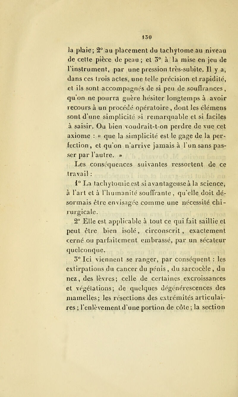 la plaie; 2° au placement du tachytonie au niveau de cette pièce de peau ; et 5° à la mise en jeu de l'instrument, par une pression très-subite. Il y a, dans ces trois actes, une telle précision et rapidité, et ils sont accompagnés de si peu de soufîrances, qu'on ne pourra guère hésiter longtemps à avoir recours à un procédé opératoire , dont les élémens sont d'une simplicité si remarquable et si faciles à saisir. Ou bien voudrait-ton perdre de vue cet axiome : « que la simplicité est le gage de la per- fection, et qu'on n'arrive jamais à l'un sans pas- ser par l'autre. » Les conséquences suivantes ressorlent de ce travail : 1*^ La tachytomie est si avantageuse à la science, à l'art et à l'humanité souffrante , qu'elle doit dé- sormais être envisagée comme une nécessité chi- rurgicale. 2° Elle est applicable à tout ce qui fait saillie et peut cire bien isolé, circonscrit , exactement cerné ou parfaitement embrassé, par un sécateur quelconque. 5° Ici viennent se ranger, par conséquent : les extirpations du cancer du pénis , du sarcocèle , du nez, des lèvres; celle de certaines excroissances et végétations; de quelques dégénérescences des mamelles; les résections des extrémités articulai- res ; l'enlèvement d'une portion de côte; la section