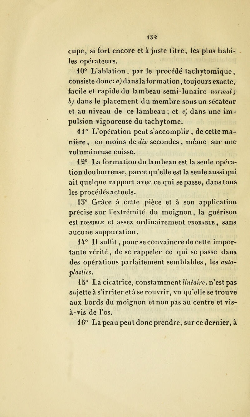 cupe, si fort encore et à juste titre, les plus habi- les opérateurs. iO° L'ablation, parle procédé tachytomique, consiste donc: a) dansla formation, toujours exacte, facile et rapide du lambeau semi-lunaire normal; h) dans le placement du membre sous un sécateur et au niveau de ce lambeau ; et c) dans une im- pulsion vigoureuse du tachytome. 1 i** L'opération peut s'accomplir, de cette ma- nière , en moins de dix secondes , même sur une volumineuse cuisse. 12° La formation du lambeau est la seule opéra- lion douloureuse, parce qu'elle est la seule aussi qui ait quelque rapport avec ce qui se passe, dans tous les procédés actuels. 15° Grâce à celte pièce et à son application précise sur l'extrémité du moignon, la guérison est POSSIBLE et assez ordinairement probable, sans aucune suppuration. 1^° Il suffit, pour se convaincre de cette impor- tante vérité, de se rappeler ce qui se passe dans des opérations parfaitement semblables, les auto- plasties. i 5° La cicatrice, constamment linéaire, n'est pas sujette à s'irriter età se rouvrir, vu qu'elle se trouve aux bords du moignon et non pas au centre et vis- à-vis de l'os. 16° La peau peut donc prendre, sur ce dernier, à