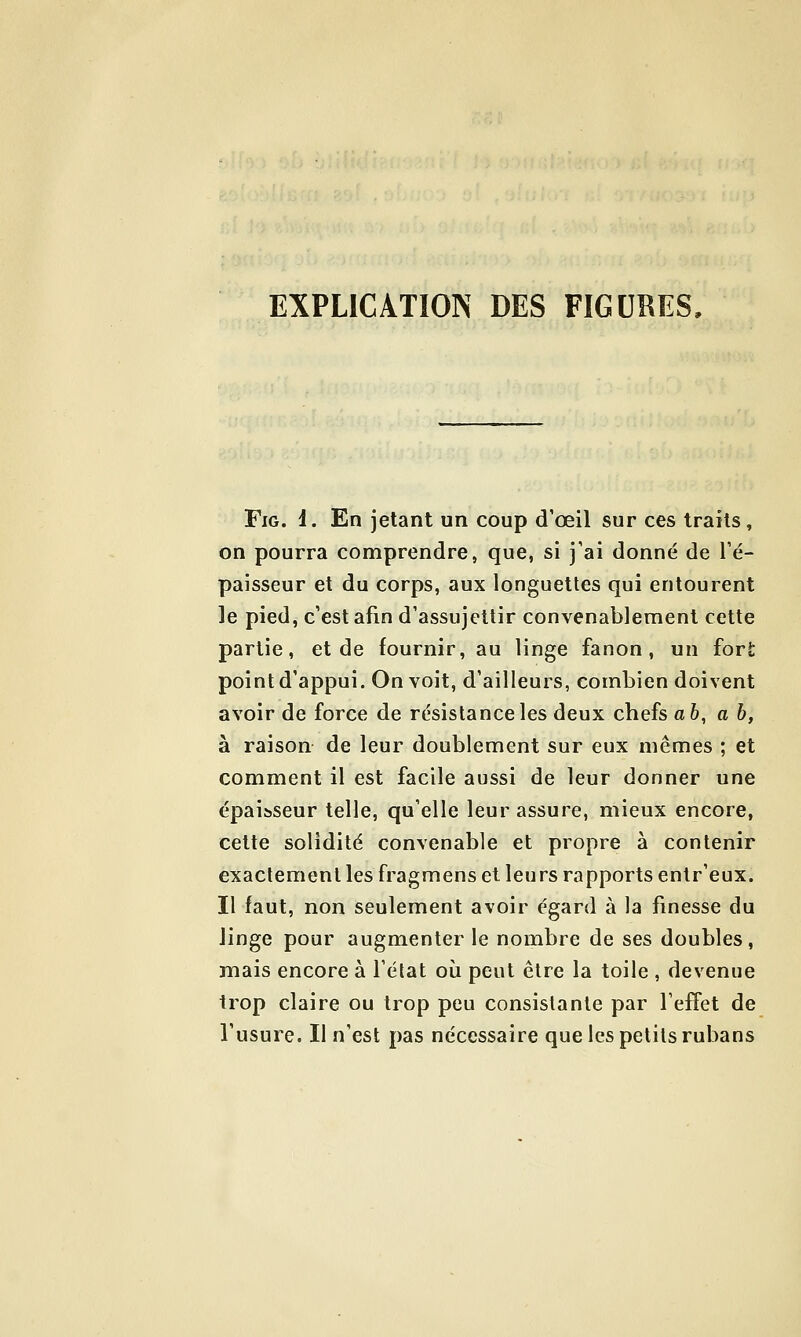 EXPLICATION DES FIGURES, FiG. i. En jetant un coup d'œil sur ces traits, on pourra comprendre, que, si j'ai donné de l'é- paisseur et du corps, aux longuettes qui entourent le pied, c'est afin d'assujettir convenablement cette partie, et de fournir, au linge fanon, un for£ point d'appui. On voit, d'ailleurs, combien doivent avoir de force de résistance les deux chefs ab, ah, à raison de leur doublement sur eux mêmes ; et comment il est facile aussi de leur donner une épaiîsseur telle, qu'elle leur assure, mieux encore, cette solidité convenable et propre à contenir exactement les fragmens et leurs rapports entr'eux. Il faut, non seulement avoir égard à la finesse du linge pour augmenter le nombre de ses doubles, mais encore à l'état où peut être la toile , devenue trop claire ou trop peu consistante par l'effet de l'usure. Il n'est pas nécessaire que les petits rubans