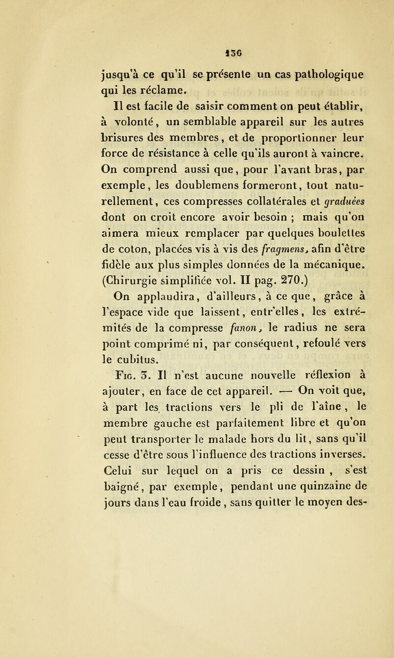 jusqu'à ce qu'il se pressente un cas pathologique qui les réclame. Il est facile de saisir comment on peut établir, à volonté, un semblable appareil sur les autres brisures des membres, et de proportionner leur force de résistance à celle qu'ils auront à vaincre. On comprend aussi que, pour l'avant bras, par exemple, les doublemens formeront, tout natu- rellement , ces compresses collatérales et graduées dont on croit encore avoir besoin ; mais qu'on aimera mieux remplacer par quelques boulettes de coton, placées vis à vis des fragmensj afin d'être iidcle aux plus simples données de la mécanique. (Chirurgie simplifiée vol. II pag. 270.) On applaudira, d'ailleurs, à ce que, grâce à l'espace vide que laissent, entr'elles, les extré- mités de la compresse fanon j le radius ne sera point comprimé ni, par conséquent, refoulé vers le cubitus. FiG. 5. Il n'est aucune nouvelle réflexion à ajouter, en face de cet appareil. — On voit que, à part les traclions vers le pli de l'aîne , le membre gauche est parfaitement libre et qu'on peut transporter le malade hors du lit, sans qu'il cesse d'être sous Tinfluence des tractions inverses. Celui sur lequel on a pris ce dessin , s'est baigné, par exemple, pendant une quinzaine de jours dans l'eau froide , sans quitter le moyen des-