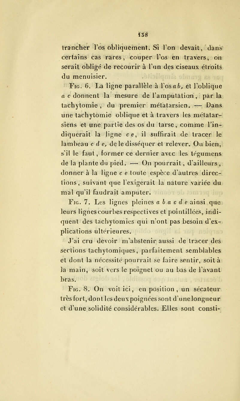 trancher Tos obliquement. Si l'on devait, dans certains cas rares, couper Tos en travers, on serait obligé de recourir à l'un des ciseaux étroits du menuisier. FiG. 6. La ligne parallèle à l'os a 6^ et l'oblique a c donnent la mesure de l'amputation, par la, tachytomie , du premier métatarsien. — Dans une tachytomie oblique et à travers les métatar- siens et une partie des os du tarse, comme l'in- diquerait la ligne ce, il suffirait de tracer le lambeau c (/ e, de le disséquer et relever. Ou bien, s'il le faut, former ce dernier avec les tégumens de la plante du pied. — On pourrait, d'ailleurs , donner à la ligne c e toute espèce d'autres direc- tions, suivant que l'exigerait la nature variée du mal qu'il faudrait amputer. FiG. 7. Les lignes pleines a ha c d e ainsi que- leurs lignes courbes respectives et pointillées, indi- quent des tachytomies qui n'ont pas besoin d'ex- plications ultérieures. J'ai cru devoir m'abstenir aussi de tracer des sections tachytomiques, parfaitement semblables et dont la nécessité pourrait se faire sentir, soit à la main, soit vers le poignet ou au bas de l'avant bras. FiG. 8. On voit ici, en position , un sécateur très fort, dont les deux poignées sont d'une longueur et d'une solidité considérables. Elles sont consti-