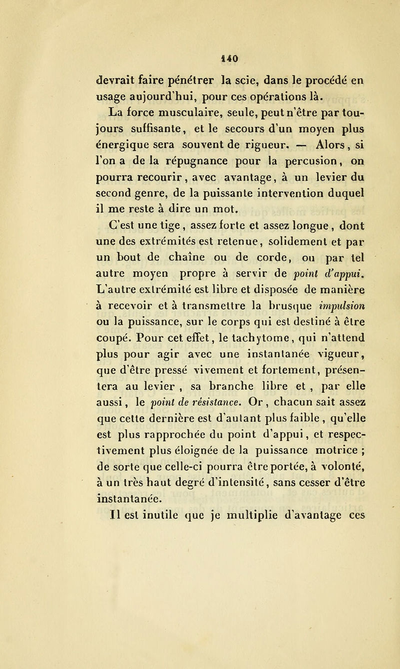 devrait faire pénétrer la scie, dans le procédé en usage aujourd'hui, pour ces opérations là. La force musculaire, seule, peut n'être par tou- jours suffisante, elle secours d'un moyen plus énergique sera souvent de rigueur. — Alors , si l'on a de la répugnance pour la percusion, on pourra recourir, avec avantage, à un levier du second genre, de la puissante intervention duquel il me reste à dire un mot. C'est une tige, assez forte et assez longue, dont une des extrémités est retenue, solidement et par un bout de chaîne ou de corde, ou par tel autre moyen propre à servir de point d'appui. L'autre extrémité est libre et disposée de manière à recevoir et à transmettre la brusque impulsion ou la puissance, sur le corps qui est destiné à être coupé. Pour cet effet, le tachytome, qui n'attend plus pour agir avec une instantanée vigueur, que d'être pressé vivement et fortement, présen- tera au levier , sa branche libre et , par elle aussi, le point de résistance. Or , chacun sait assez que celte dernière est d'aulant plus faible , qu'elle est plus rapprochée du point d'appui, et respec- tivement plus éloignée de la puissance motrice ; de sorte que celle-ci pourra être portée, à volonté, à un très haut degré d'intensité, sans cesser d'être instantanée. Il est inutile que je multiplie d'avantage ces