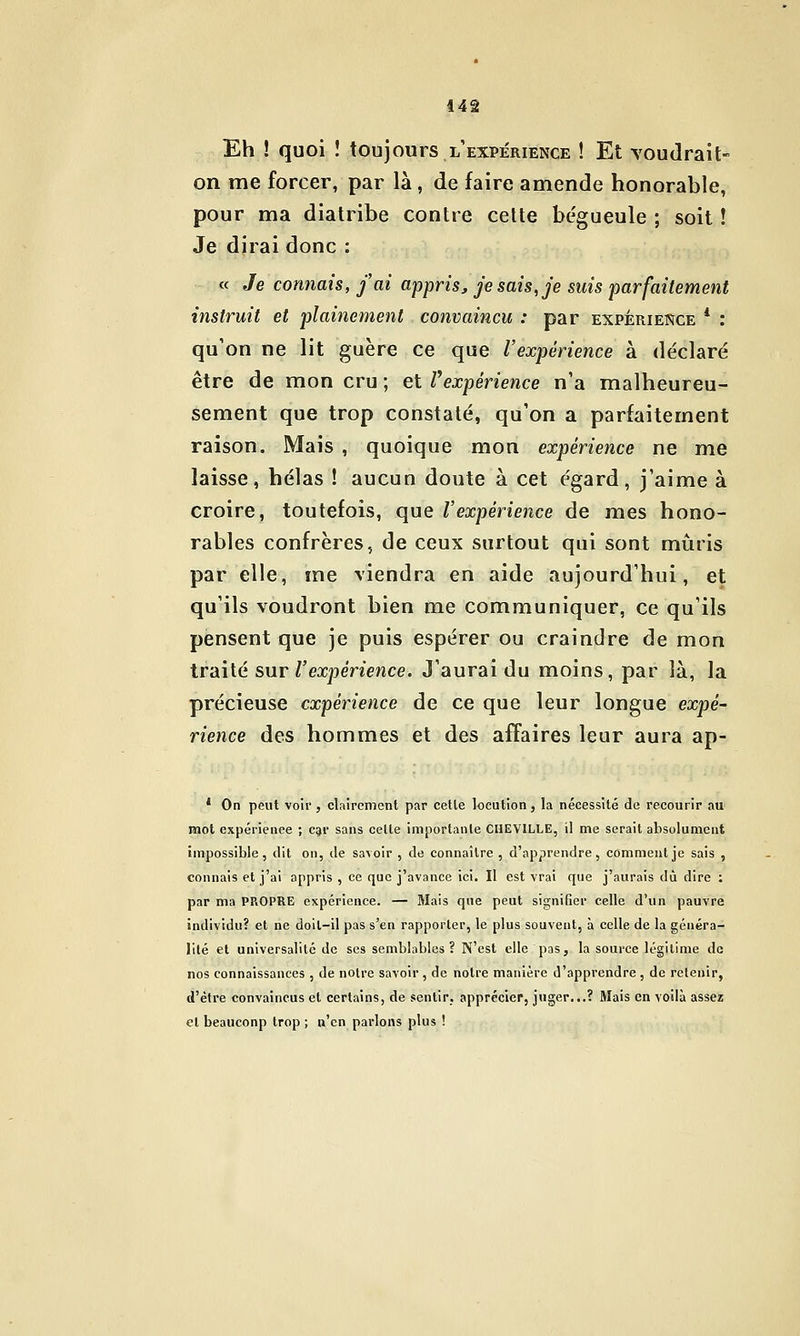 Eh ! quoi î toujours l'expérience ! Et voudrait- on me forcer, par là, de faire amende honorable, pour ma diatribe contre celte bégueule ; soit ! Je dirai donc : « Je connais, j'ai appris, je sais, je suis parfaitement instruit et plainement convaincu : par expérience * : qu'on ne lit guère ce que l'expérience à déclaré être de mon cru ; et ^expérience n'a malheureu- sement que trop constaté, qu'on a parfaitement raison. Mais , quoique mon expérience ne me laisse, hélas ! aucun doute à cet égard, j'aime à croire, toutefois, que l'expérience de mes hono- rables confrères, de ceux surtout qui sont mûris par elle, me viendra en aide aujourd'hui, et qu'ils voudront bien me communiquer, ce qu'ils pensent que je puis espérer ou craindre de mon traité sur Texpenence. J'aurai du moins, par là, la précieuse expérience de ce que leur longue expé- rience des hommes et des affaires leur aura ap- * On peut voii', clairement par celle locution, la nécessité de recourir au mot expérience ; C91' sans celle importante CHEVILLE, il me serait absolument impossible, dit on, de savoir , de connaître , d'apprendre, comment je sais , connais et j'ai appris , ce que j'avance ici. Il est vrai que j'aurais dû dire : par ma PROPRE expérience. — Mais que peut signifier celle d'un pauvre individu? et ne doit-il pas s'en rapporter, le plus souvent, à celle de la généra- lité et universalité de ses semblables? N'est elle pas, la source légitime de nos connaissances , de noire savoir, de notre manière d'apprendre, de releuip, d'èlre convaincus et certains, de sentir, apprécier, juger...? Mais en voilà assez el beauconp trop ; n'en parlons plus !