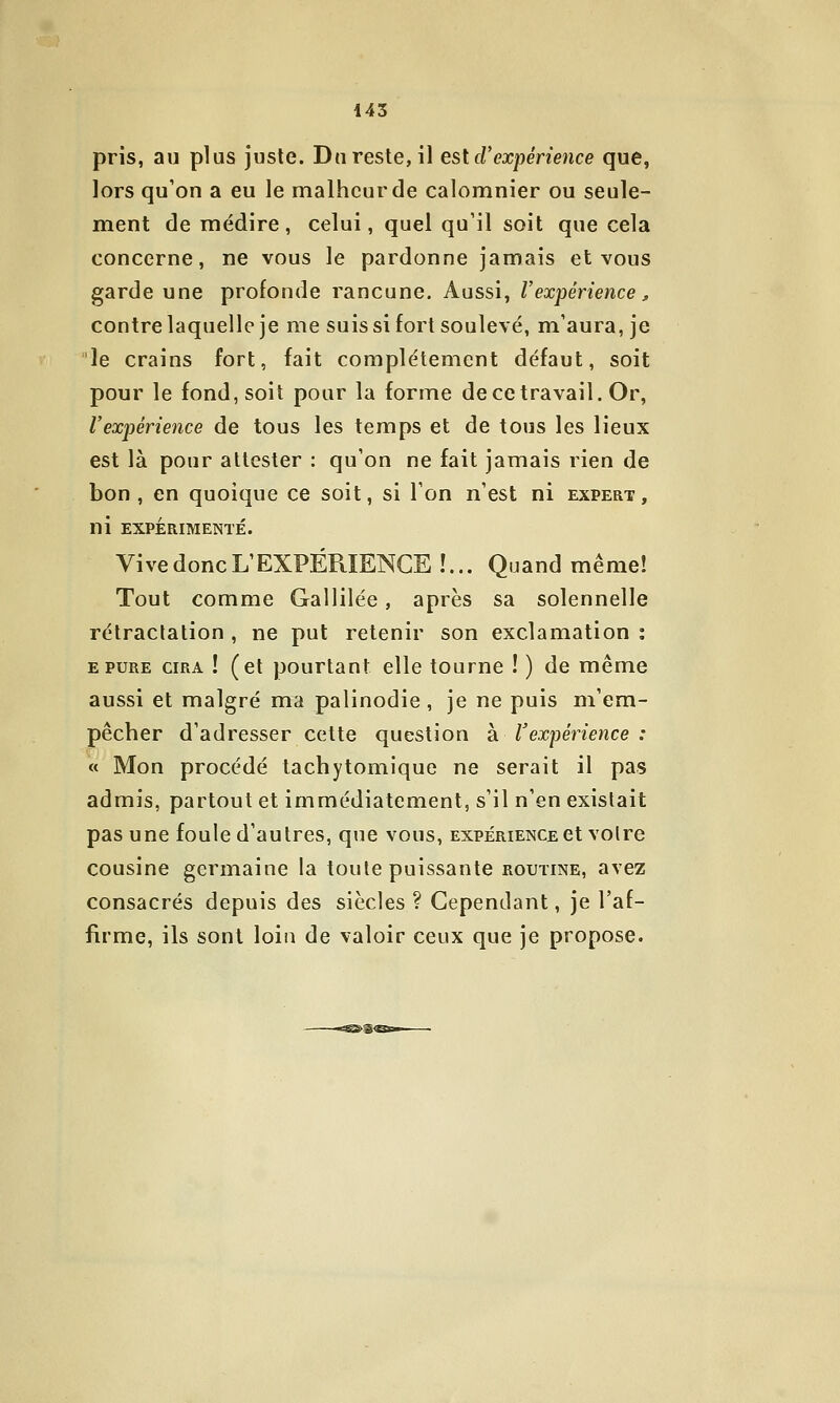 pris, au plus juste. Du reste, il est cVexpérience que, lors qu'on a eu le malheur de calomnier ou seule- ment de médire, celui, quel qu'il soit que cela concerne, ne vous le pardonne jamais et vous garde une profonde rancune. Aussi, Vexpérience ^ contre laquelle je me suis si fort soulevé, m'aura, je le crains fort, fait complètement défaut, soit pour le fond, soit pour la forme de ce travail. Or, l'expérience de tous les temps et de tous les lieux est là pour attester : qu'on ne fait jamais rien de bon, en quoique ce soit, si l'on n'est ni expert, ni EXPÉRIMENTÉ. Vive donc L'EXPÉRIENCE !... Quand même! Tout comme Gallilée, après sa solennelle rétractation , ne put retenir son exclamation ; EPURE CIRA ! (et pourtant elle tourne ! ) de même aussi et malgré ma palinodie , je ne puis m'em- pêcher d'adresser cette question h l'expérience : « Mon procédé lachytomique ne serait il pas admis, partout et immédiatement, s'il n'en existait pas une foule d'autres, que vous, expérience et voire cousine germaine la toute puissante routine, avez consacrés depuis des siècles ? Cependant, je l'af- firme, ils sont loin de valoir ceux que je propose.