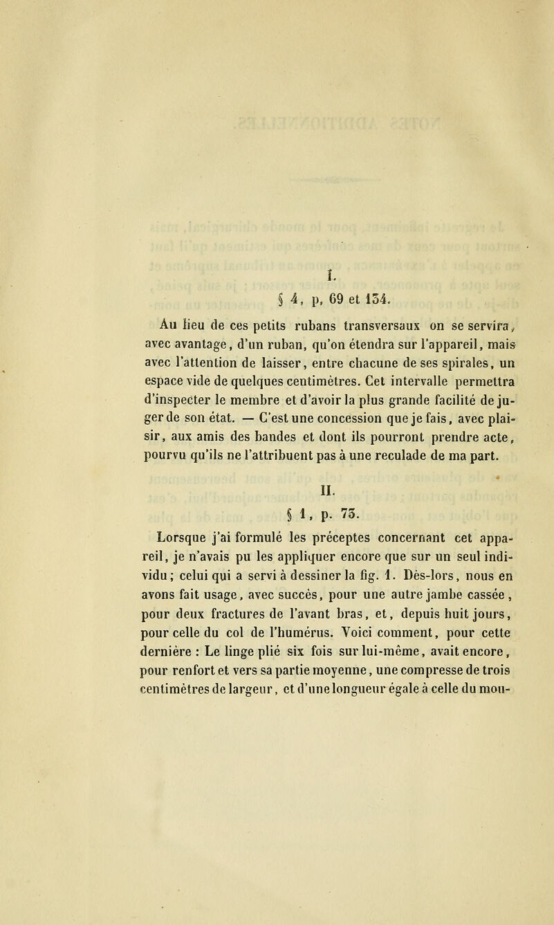 î. § 4. p. 69 et 154. Au iieu de ces petits rubans transversaux on se servira^^ avec avantage, d'un ruban, qu'on étendra sur l'appareil, mais avec l'attention de laisser, entre chacune de ses spirales, un espace vide de quelques centimètres. Cet intervalle permettra d'inspecter le membre et d'avoir la plus grande facilité de ju- ger de son état. — C'est une concession que je fais, avec plai- sir, aux amis des bandes et dont ils pourront prendre acte, pourvu qu'ils ne l'attribuent pas à une reculade de ma part. II. § 1. p. 73. Lorsque j'ai formulé les préceptes concernant cet appa- reil, je n'avais pu les appliquer encore que sur un seul indi- vidu; celui qui a servi à dessiner la fiig. 1. Dès-lors, nous en avons fait usage, avec succès, pour une autre jambe cassée , pour deux fractures de l'avant bras, et, depuis huit jours, pour celle du col de l'humérus. Voici comment, pour cette dernière: Le linge plié six fois sur lui-même, avait encore, pour renfort et vers sa partie moyenne, une compresse de trois centimètres de largeur, et d'une longueur égale à celle du mou-