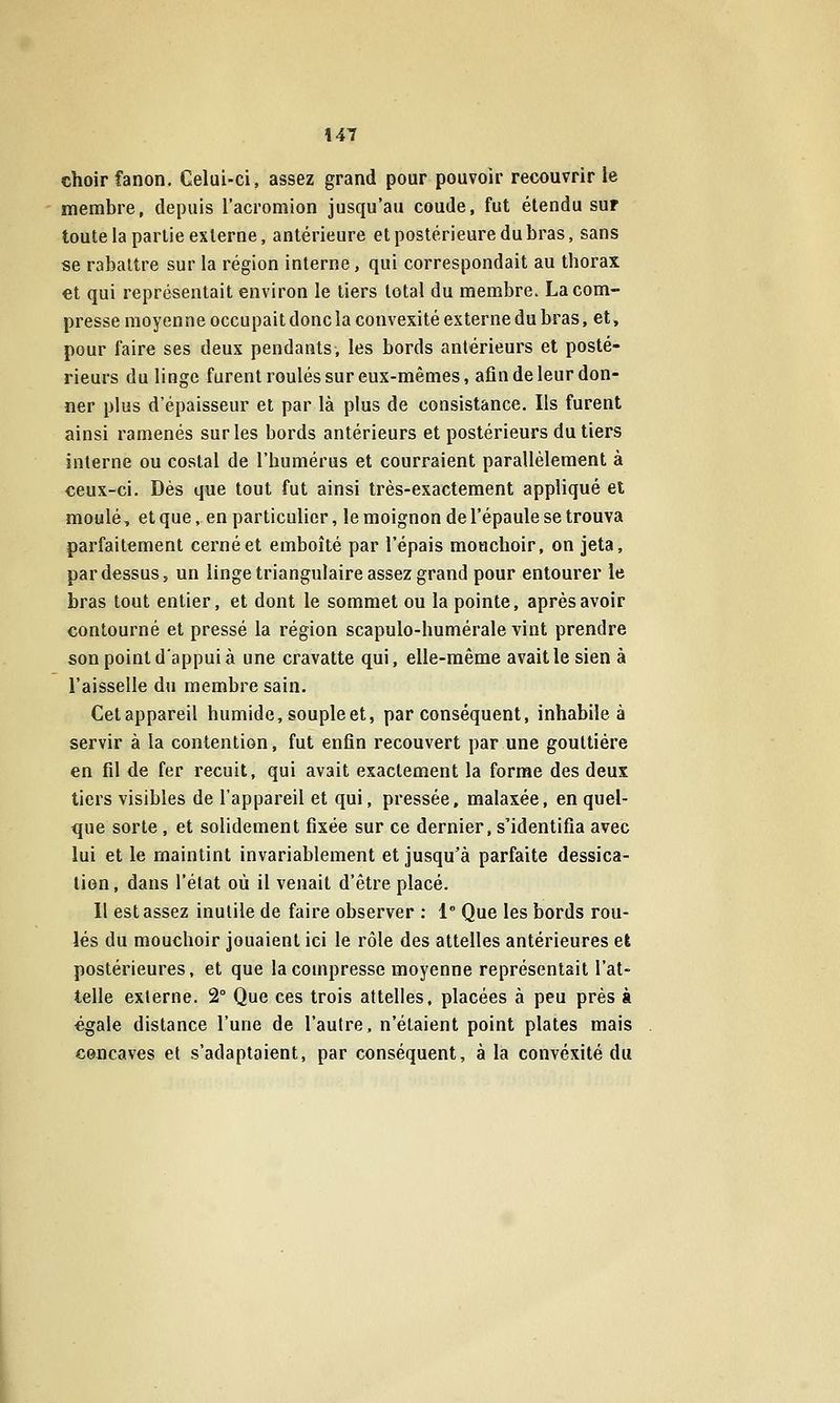 choir fanon. Celui-ci, assez grand pour pouvoir recouvrir le membre, depuis l'acromion jusqu'au coude, fut étendu sur toute la partie externe, antérieure et postérieure du bras, sans se rabattre sur la région interne, qui correspondait au thorax €t qui représentait environ le tiers total du membre. La com- presse moyenne occupait donc la convexité externe du bras, et, pour faire ses deux pendants, les bords antérieurs et posté- rieurs du linge furent roulés sur eux-mêmes, afin de leur don- ner plus d'épaisseur et par là plus de consistance. Ils furent ainsi ramenés sur les bords antérieurs et postérieurs du tiers interne ou costal de l'humérus et courraient parallèlement à ceux-ci. Dès que tout fut ainsi très-exactement appliqué el moulé, et que, en particulier, le moignon de l'épaule se trouva parfaitement cerné et emboîté par l'épais mouchoir, on jeta, pardessus, un linge triangulaire assez grand pour entourer le bras tout entier, et dont le sommet ou la pointe, après avoir contourné et pressé la région scapulo-humérale vint prendre son point d'appui à une cravatte qui, elle-même avait le sien à l'aisselle du membre sain. Cet appareil humide, souple et, par conséquent, inhabile à servir à la contention, fut enfin recouvert par une gouttière en fil de fer recuit, qui avait exactement la forme des deux tiers visibles de l'appareil et qui, pressée, malaxée, en quel- que sorte, et solidement fixée sur ce dernier, s'identifia avec lui et le maintint invariablement et jusqu'à parfaite dessica- lion, dans l'état où il venait d'être placé. Il est assez inutile de faire observer : 1 Que les bords rou- lés du mouchoir jouaient ici le rôle des attelles antérieures el postérieures, et que la compresse moyenne représentait l'at- telle externe. 2° Que ces trois attelles, placées à peu prés à égale distance l'une de l'autre, n'étaient point plates mais concaves et s'adaptaient, par conséquent, à là convexité du