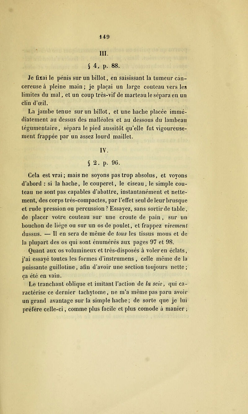 III. § 4, p. 88. Je fixai le pénis sur un billot, en saisissant la tumeur can- céreuse à pleine main ; je plaçai un large couteau vers les limites du mal, et un coup très-vif de marteau le sépara en un clin d'œil. La jambe tenue sur un billot, et une hache placée immé- diatement au dessus des malléoles et au dessous du lambeau légumentaire, sépara le pied aussitôt qu'elle fut vigoureuse- ment frappée par un assez lourd maillet. IV. § 2. p. 96. Cela est vrai; mais ne soyons pas trop absolus, et voyons d'abord : si la hache, le couperet, le ciseau, le simple cou- teau ne sont pas capables d'abattre, instantanément et nette- ment, des corps très-compactes, par l'effet seul de leur brusque et rude pression ou percussion ? Essayez, sans sortir de table, de placer votre couteau sur une croûte de pain, sur un bouchon de liège ou sur un os de poulet, et frappez vivement dussus. — Il en sera de même de tous les tissus mous et de la plupart des os qui sont énumérés aux pages 97 et 98. Quant aux os volumineux et très-disposés à voler en éclats, j'ai essayé toutes les formes d'instrumens , celle même de la puissante guillotine, afin d'avoir une section toujours nette ; ça été en vain. Le tranchant oblique et imitant l'action de la scie, qui ca- ractérise ce dernier tacbytome, ne m'a même pas paru avoir un grand avantage sur la simple hache; de sorte que je lui préfère celle-ci, comme plus facile et plus comode à manier ;