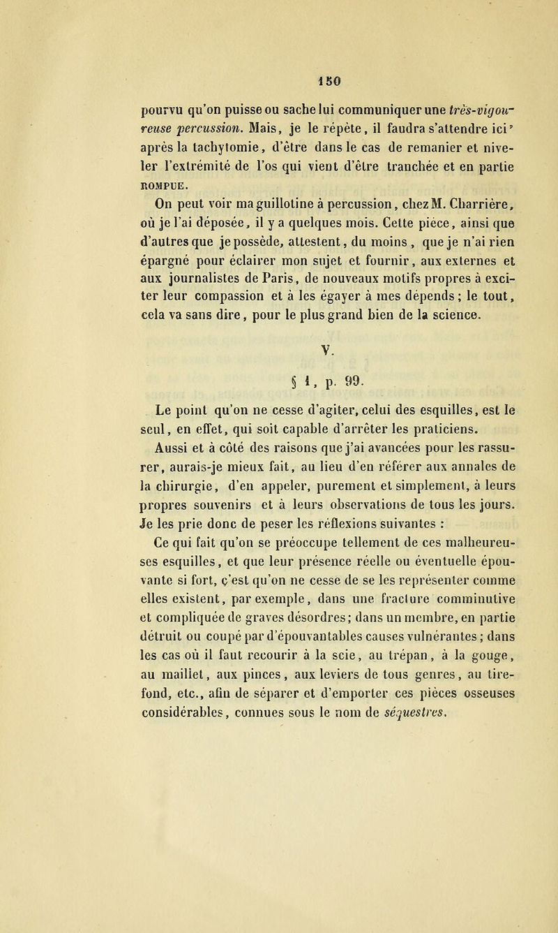 ISO pourvu qu'on puisse ou sache lui communiquer une très-vigou- reuse percussion. Mais, je le répète, il faudra s'attendre ici' après la tachytomie, d'être dans le cas de remanier et nive- ler l'extrémité de l'os qui vient d'être tranchée et en partie ROMPUE. On peut voir ma guillotine à percussion, chez M. Charrière, où je l'ai déposée, il y a quelques mois. Cette pièce, ainsi que d'autres que je possède, attestent, du moins , que je n'ai rien épargné pour éclairer mon sujet et fournir, aux externes et aux journalistes de Paris, de nouveaux motifs propres à exci- ter leur compassion et à les égayer à mes dépends; le tout, cela va sans dire, pour le plus grand bien de la science. V. § 1, p. 99. Le point qu'on ne cesse d'agiter,celui des esquilles, est le seul, en effet, qui soit capable d'arrêter les praticiens. Aussi et à côté des raisons que j'ai avancées pour les rassu- rer, aurais-je mieux fait, au lieu d'en référer aux annales de la chirurgie, d'en appeler, purement et simplement, à leurs propres souvenirs et à leurs observations de tous les jours. Je les prie donc de peser les réflexions suivantes : Ce qui fait qu'on se préoccupe tellement de ces malheureu- ses esquilles, et que leur présence réelle ou éventuelle épou- vante si fort, c'est qu'on ne cesse de se les représenter comme elles existent, par exemple, dans une fracture comminutive et compliquée de graves désordres; dans un membre, en partie détruit ou coupé par d'épouvantables causes vulnérantes; dans les cas où il faut recourir à la scie, au trépan, à la gouge, au maillet, aux pinces, aux leviers de tous genres, au lire- fond, etc., afin de séparer et d'emporter ces pièces osseuses considérables, connues sous le nom de séquestres.