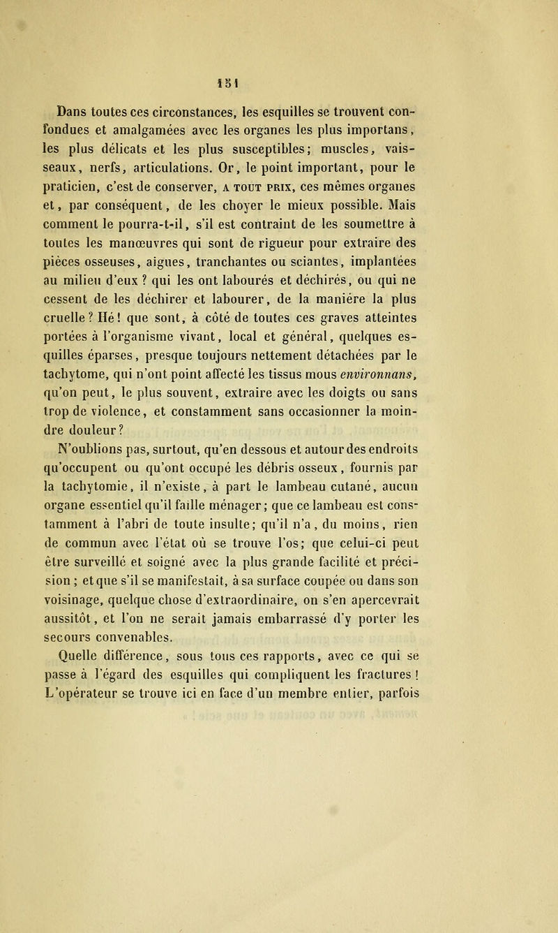Dans toutes ces circonstances, les esquilles se trouvent con- fondues et amalgamées avec les organes les plus importans, les plus délicats et les plus susceptibles; muscles, vais- seaux, nerfs, articulations. Or, le point important, pour le praticien, c'est de conserver, a tout prix, ces mêmes organes et, par conséquent, de les choyer le mieux possible. Mais comment le pourra-t-il, s'il est contraint de les soumettre à toutes les manœuvres qui sont de rigueur pour extraire des pièces osseuses, aiguës, tranchantes ou sciantes, implantées au milieu d'eux ? qui les ont labourés et déchirés, ou qui ne cessent de les déchirer et labourer, de la manière la plus cruelle? Hé! que sont, à côté de toutes ces graves atteintes portées à l'organisme vivant, local et général, quelques es- quilles éparses, presque toujours nettement détachées par le tachytome, qui n'ont point affecté les tissus mous environnans, qu'on peut, le plus souvent, extraire avec les doigts ou sans trop de violence, et constamment sans occasionner la moin- dre douleur? N'oublions pas, surtout, qu'en dessous et autour des endroits qu'occupent ou qu'ont occupé les débris osseux, fournis par la tachytoraie, il n'existe, à part le lambeau cutané, aucun organe essentiel qu'il faille ménager ; que ce lambeau est cons- tamment à l'abri de toute insulte; qu'il n'a, du moins, rien de commun avec l'état où se trouve l'os; que celui-ci peut être surveillé et soigné avec la plus grande facilité et préci- sion ; et que s'il se manifestait, à sa surface coupée ou dans son voisinage, quelque chose d'extraordinaire, on s'en apercevrait aussitôt, et l'on ne serait jamais embarrassé d'y porter les secours convenables. Quelle différence, sous tous ces rapports, avec ce qui se passe à l'égard des esquilles qui compliquent les fractures ! L'opérateur se trouve ici en face d'un membre entier, parfois