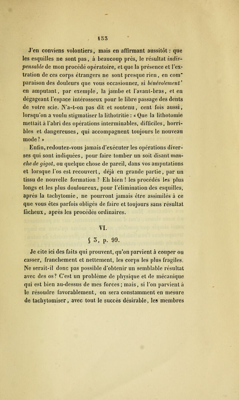 J'en conviens volontiers, mais en affirmant aussitôt : que les esquilles ne sont pas, à beaucoup près, le résultat indis- pensable de mon procédé opératoire, et que la présence et l'ex- tration de ces corps étrangers ne sont presque rien, en com paraison des douleurs que vous occasionnez, si bénévolement' en amputant, par exemple, la jambe et l'avanl-bras, et en dégageant l'espace intérosseux pour le libre passage des dents de votre scie. N'a-t-on pas dit et soutenu, cent fois aussi, lorsqu'on a voulu stigmatiser la litholrilie : « Que la lithotomie mettait à l'abri des opérations interminables, difficiles, horri- bles et dangereuses, qui accompagnent toujours le nouveau mode? » Enfin, redoutez-vous jamais d'exécuter les opérations diver- ses qui sont indiquées, pour faire tomber un soit disantwian- chede gigot, ou quelque chose de pareil, dans vos amputations et lorsque l'os est recouvert, déjà en grande partie, par un tissu de nouvelle formation ? Eh bien ! les procédés 1rs plus longs et les plus douloureux, pour l'élimination des esquilles, après la tachytomie, ne pourront jamais être assimilés à ce que vous êtes parfois obligés de faire et toujours sans résultat fâcheux, après les procédés ordinaires. VI. § 3, p. 99. Je cite ici des faits qui prouvent, qu'on parvient à couper ou casser, franchement et nettement, les corps les plus fragiles. Ne serait-il donc pas possible d'obtenir un semblable résultat avec des os? C'est un problème de physique et de mécanique qui est bien au-dessus de mes forces ; mais, si l'on parvient à le résoudre favorablement, on sera constamment en mesure de tachytomiser, avec tout le succès désirable, les membres
