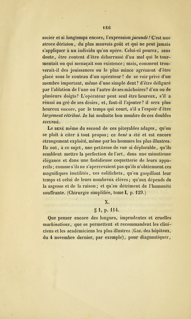 Mi6 socier et si longtemps encore, l'expression jMcwntZè / C'est une atroce dérision, du plus mauvais goût et qui ne peut jamais s'appliquer à un individu qu'on opère. Celui-ci pourra, sans doute, être content d'être débarrassé d'un mal qui le tour- mentait ou qui menaçait son existence; mais, comment trou- verait-il des jouissances ou le plus mince agrément d'être placé sous le couteau d'un opérateur ? de se voir privé d'un membre important, même d'une simple dent? d'être défiguré par l'ablation de l'une ou l'autre de ses mâchoires? d'un ou de plusieurs doigts? L'opérateur peut seul être heureux, s'il a réussi au gré de ses désirs, et, faut-il l'ajouter? il sera plus heureux encore, par le temps qui court, s'il a l'espoir d'être largement rétribué. Je lui souhaite bon nombre de ces doubles JUCUNDÈ. Le BENÈ même du second de ces pitoyables adages, qu'on se plaît à citer à tout propos; ce benè a été et est encore étrangement exploité, même par les hommes les plus illustres. Ils ont, à ce sujet, une petitesse de vue si déplorable, qu'ils semblent mettre la perfection de l'art, dans une minutieuse élégance et dans une fastidieuse coquetterie de leurs appa- reils ; comme s'ils ne s'apercevaient pas qu'ils n'obtiennent ces magnifiques inutilités, ces colifichets, qu'en gaspillant leur temps et celui de leurs nombreux élèves ; qu'aux dépends de la sagesse et de la raison ; et qu'au détriment de l'humanité souffrante. (Chirurgie simplifiée, tome I, p. 129.) X. $ 1, p. 114. Que penser encore des longues, imprudentes et cruelles machinations, que se permettent et recommandent les clini- ciens et les académiciens les plus illustres (Gaz. des hôpitaux, du 4 novembre dernier, par exemple), pour diagnostiquer.