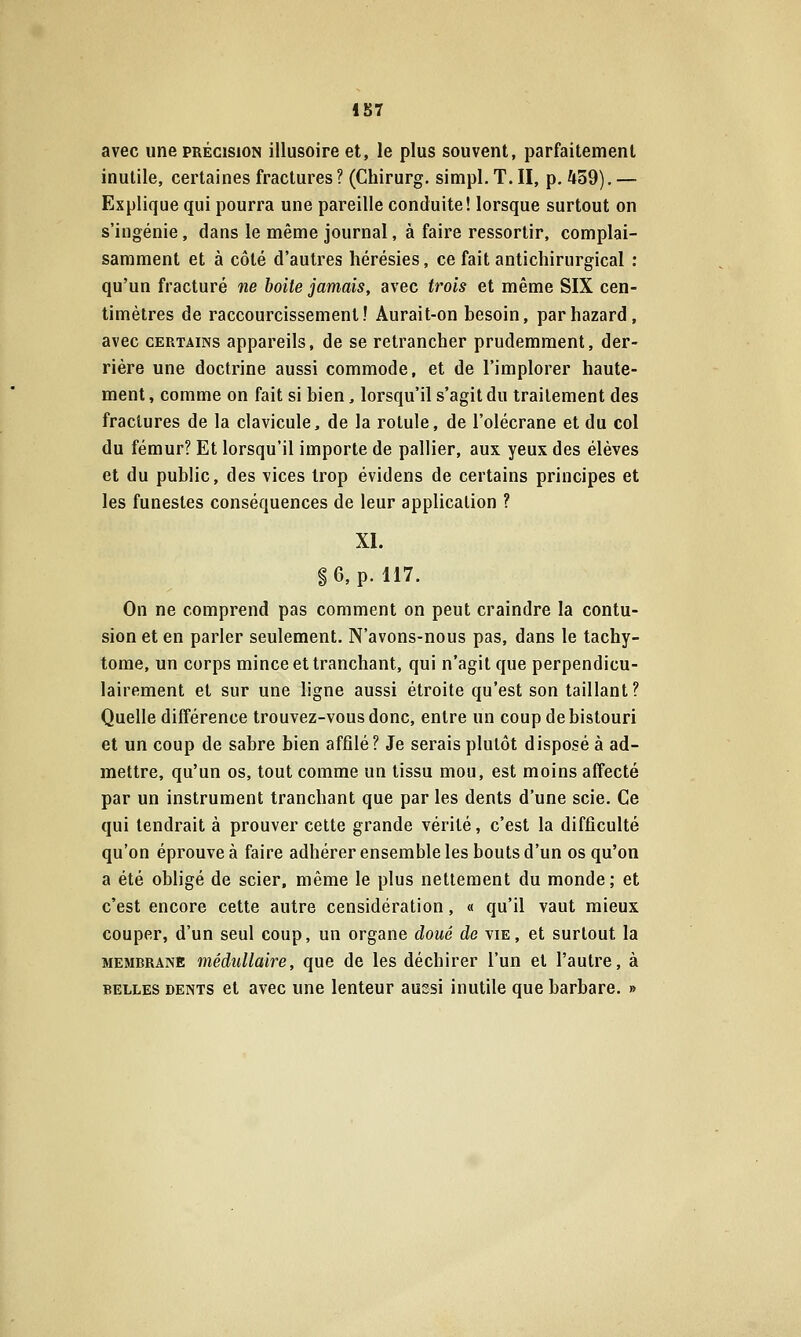 iS7 avec une précision illusoire et, le plus souvent, parfaitement inutile, certaines fractures ? (Chirurg. simpl. T. II, p. 459). — Explique qui pourra une pareille conduite! lorsque surtout on s'ingénie, dans le même journal, à faire ressortir, complai- sarament et à côté d'autres hérésies, ce fait antichirurgical : qu'un fracturé ne boite jamais, avec trois et même SIX cen- timètres de raccourcissement! Aurait-on besoin, parhazard, avec CERTAINS appareils, de se retrancher prudemment, der- rière une doctrine aussi commode, et de l'implorer haute- ment , comme on fait si bien, lorsqu'il s'agit du traitement des fractures de la clavicule, de la rotule, de l'olécrane et du col du fémur? Et lorsqu'il importe de pallier, aux yeux des élèves et du public, des vices trop évidens de certains principes et les funestes conséquences de leur application ? XL S6, p. 117. On ne comprend pas comment on peut craindre la contu- sion et en parler seulement. N'avons-nous pas, dans le tachy- tome, un corps mince et tranchant, qui n'agit que perpendicu- lairement et sur une ligne aussi étroite qu'est son taillant? Quelle différence trouvez-vous donc, entre un coup de bistouri et un coup de sabre bien affilé? Je serais plutôt disposé à ad- mettre, qu'un os, tout comme un tissu mou, est moins affecté par un instrument tranchant que par les dents d'une scie. Ce qui tendrait à prouver cette grande vérité, c'est la difficulté qu'on éprouvée faire adhérer ensemble les bouts d'un os qu'on a été obligé de scier, même le plus nettement du monde; et c'est encore cette autre censidération, « qu'il vaut mieux couper, d'un seul coup, un organe doué de vie, et surtout la MEMBRANE médullaire, que de les déchirer l'un et l'autre, à BELLES DENTS et avcc uuc lentcur aussi inutile que barbare. »