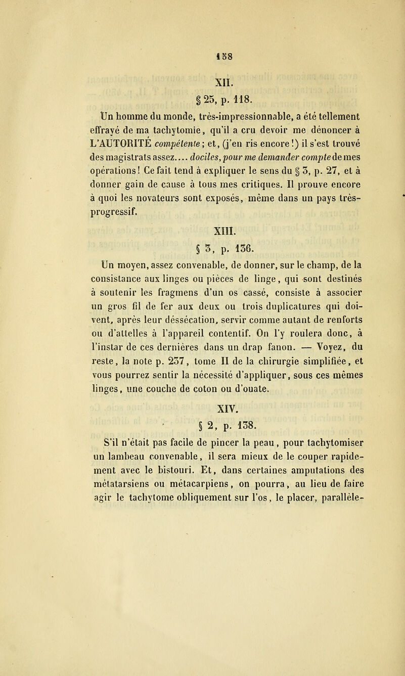 iB8 XII. g25, p. 118. Un homme du monde, très-impressionnable, a été tellement effrayé de ma tachytomie, qu'il a cru devoir me dénoncer à L'AUTORITE compétente; et, (j'en ris encore !) il s'est trouvé des magistrats assez.... dociles, pour me demander compte de mes opérations! Ce fait tend à expliquer le sens du § 3, p. 27, et à donner gain de cause à tous mes critiques. Il prouve encore à quoi les novateurs sont exposés, même dans un pays très- progressif. XIII. § 5, p. 136. Un moyen, assez convenable, de donner, sur le champ, de la consistance aux linges ou pièces de linge, qui sont destinés à soutenir les fragmens d'un os cassé, consiste à associer un gros fil de fer aux deux ou trois duplicatures qui doi- vent, après leur déssécation, servir comme autant de renforts ou d'attelles à l'appareil contentif. On l'y roulera donc, à l'instar de ces dernières dans un drap fanon. — Voyez, du reste, la note p. 237, tome II de la chirurgie simplifiée, et vous pourrez sentir la nécessité d'appliquer, sous ces mêmes linges, une couche de coton ou d'ouate. XIV. § 2, p. 138. S'il n'était pas facile de pincer la peau, pour tachytomiser un lambeau convenable, il sera mieux de le couper rapide- ment avec le bistouri. Et, dans certaines amputations des métatarsiens ou métacarpiens, on pourra, au lieu de faire agir le tachytome obliquement sur l'os, le placer, parallèle-