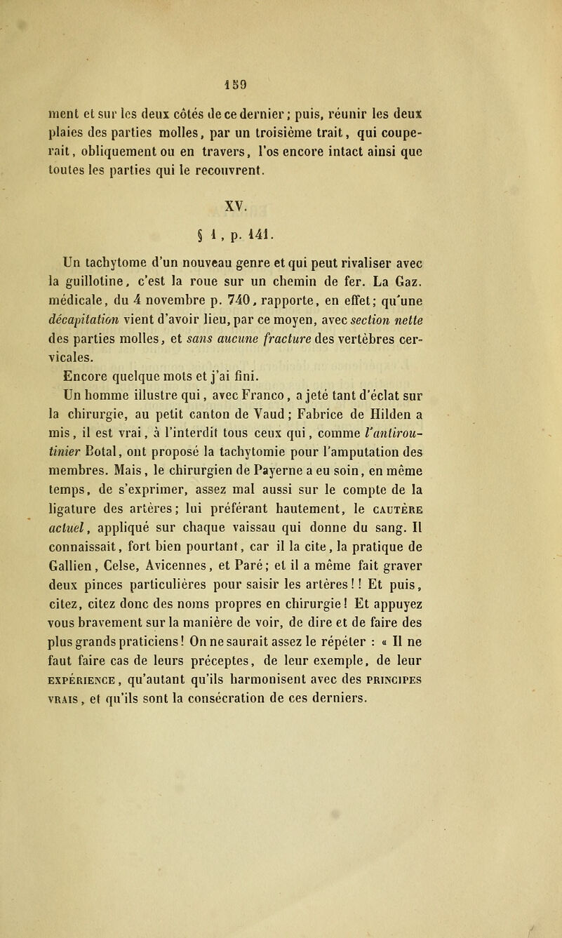 1S9 ment et sur les deux côtés île ce dernier ; puis, réunir les deux plaies des parties molles, par un troisième trait, qui coupe- rait, obliquement ou en travers, l'os encore intact ainsi que toutes les parties qui le recouvrent. XV. § 1, p. 141. Un tachytome d'un nouveau genre et qui peut rivaliser avec la guillotine, c'est la roue sur un chemin de fer. La Gaz. médicale, du 4 novembre p. 740, rapporte, en effet; qu'une décapitation vient d'avoir lieu, par ce moyen, avec section nette des parties molles, et sans aucune fracture des vertèbres cer- vicales. Encore quelque mots et j'ai fini. Un homme illustre qui, avec Franco, a jeté tant d'éclat sur la chirurgie, au petit canton de Vaud ; Fabrice de Hilden a mis, il est vrai, à l'interdit tous ceux qui, comme Vantirou- tinier Botal, ont proposé la tachytomie pour l'amputation des membres. Mais, le chirurgien de Payerne a eu soin, en même temps, de s'exprimer, assez mal aussi sur le compte de la ligature des artères; lui préférant hautement, le cautère actuel, appliqué sur chaque vaissau qui donne du sang. Il connaissait, fort bien pourtant, car il la cite, la pratique de Gallien, Celse, Âvicennes, et Paré; et il a même fait graver deux pinces particulières pour saisir les artères ! ! Et puis, citez, citez donc des noms propres en chirurgie! Et appuyez vous bravement sur la manière de voir, de dire et de faire des plus grands praticiens! Onnesaurait assez le répéter : « Il ne faut faire cas de leurs préceptes, de leur exemple, de leur EXPÉRIENCE , qu'autant qu'ils harmonisent avec des principes VRAIS, et qu'ils sont la consécration de ces derniers.