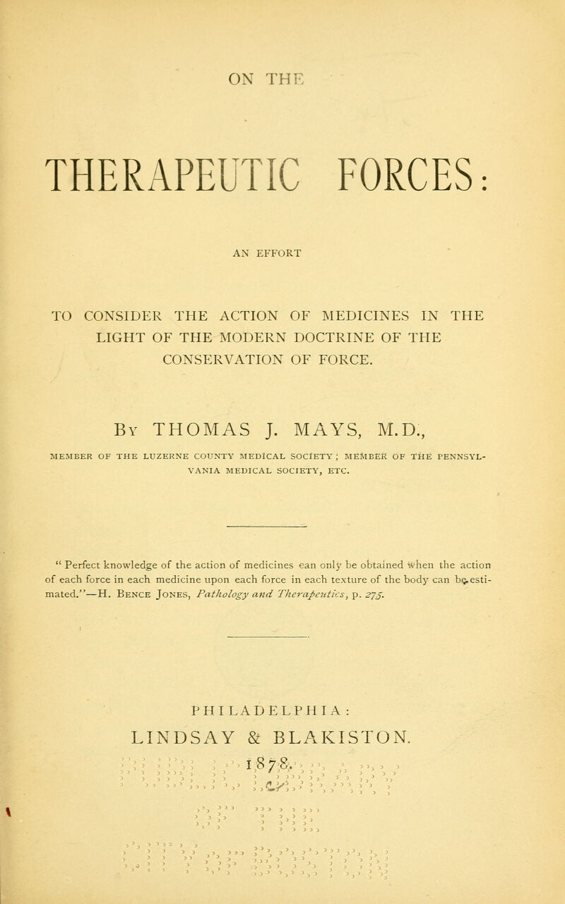 ON THF THERAPEUTIC FORCES: AN EFFORT TO CONSIDER THE ACTION OF MEDICINES IN THE LIGHT OF THE MODERN DOCTRINE OF THE CONSERVATION OF FORCE. By THOMAS J. MAYS, M.D., MEMBER OF THE LUZERNE COUNTY MEDICAL SOCIETY ; MEMBER OF THE PENNSYL- VANIA MEDICAL SOCIETY, ETC.  Perfect knowledge of the action of medicines can onlj' be obtained when the action of each force in each medicine upon each force in each texture of the body can b§, esti- mated.—H. Bence Jones, Pathology and Therapeutics, p. zjj. PHILADELPHIA: LINDSAY & BLAKISTON.