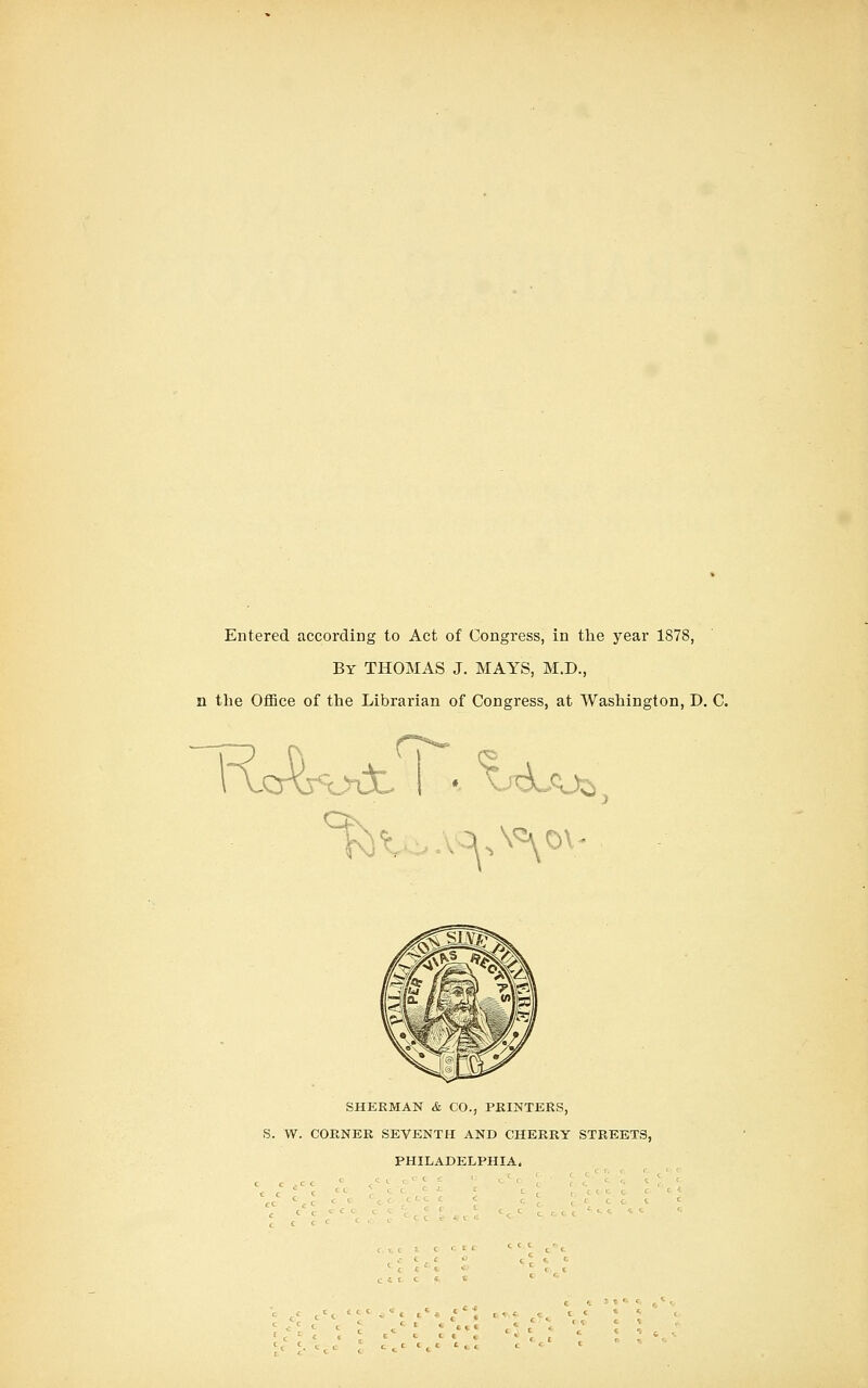 Entered according to Act of Congress, in the year 1878, By THOMAS J. MAYS, M.D., n the Office of the Librarian of Congress, at Washington, D. C. ? 1 \.cAj<Uat. I • ^'d_cUi SHERMAN & CO., PKINTERS, S. W. CORNER SEVENTH AND CHERRY STREETS, PHILADELPHIA.