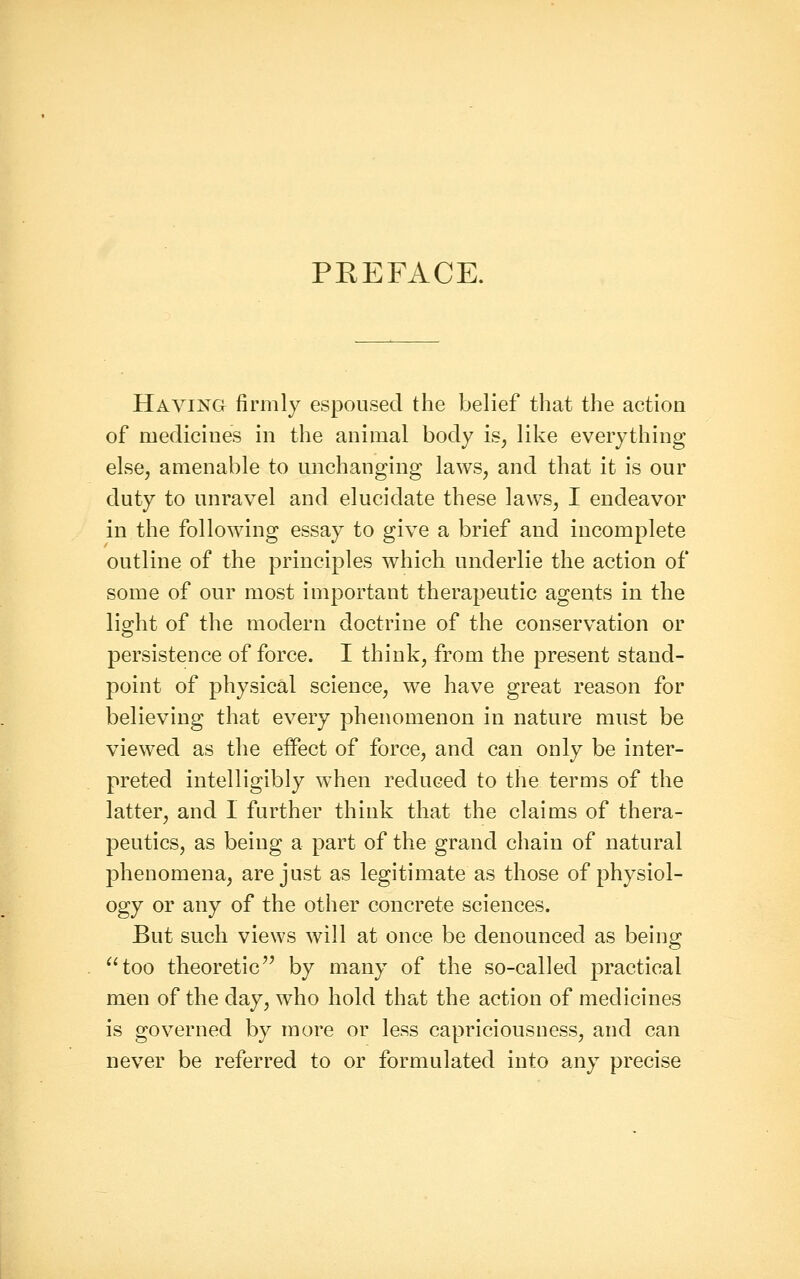 PKEFACE. Having firmly espoused the belief that the action of medicines in the animal body is^ like everything else, amenable to unchanging laws, and that it is our duty to unravel and elucidate these laws, I endeavor in the following essay to give a brief and incomplete outline of the principles which underlie the action of some of our most important therapeutic agents in the light of the modern doctrine of the conservation or persistence of force. I think, from the present stand- point of physical science, we have great reason for believing that every phenomenon in nature must be viewed as the effect of force, and can only be inter- preted intelligibly when reduced to the terms of the latter, and 1 further think that the claims of thera- peutics, as being a part of the grand chain of natural phenomena, are just as legitimate as those of physiol- ogy or any of the other concrete sciences. But such views will at once be denounced as being ^'too theoretic by many of the so-called practical men of the day, who hold that the action of medicines is governed by more or less capriciousness, and can never be referred to or formulated into any precise