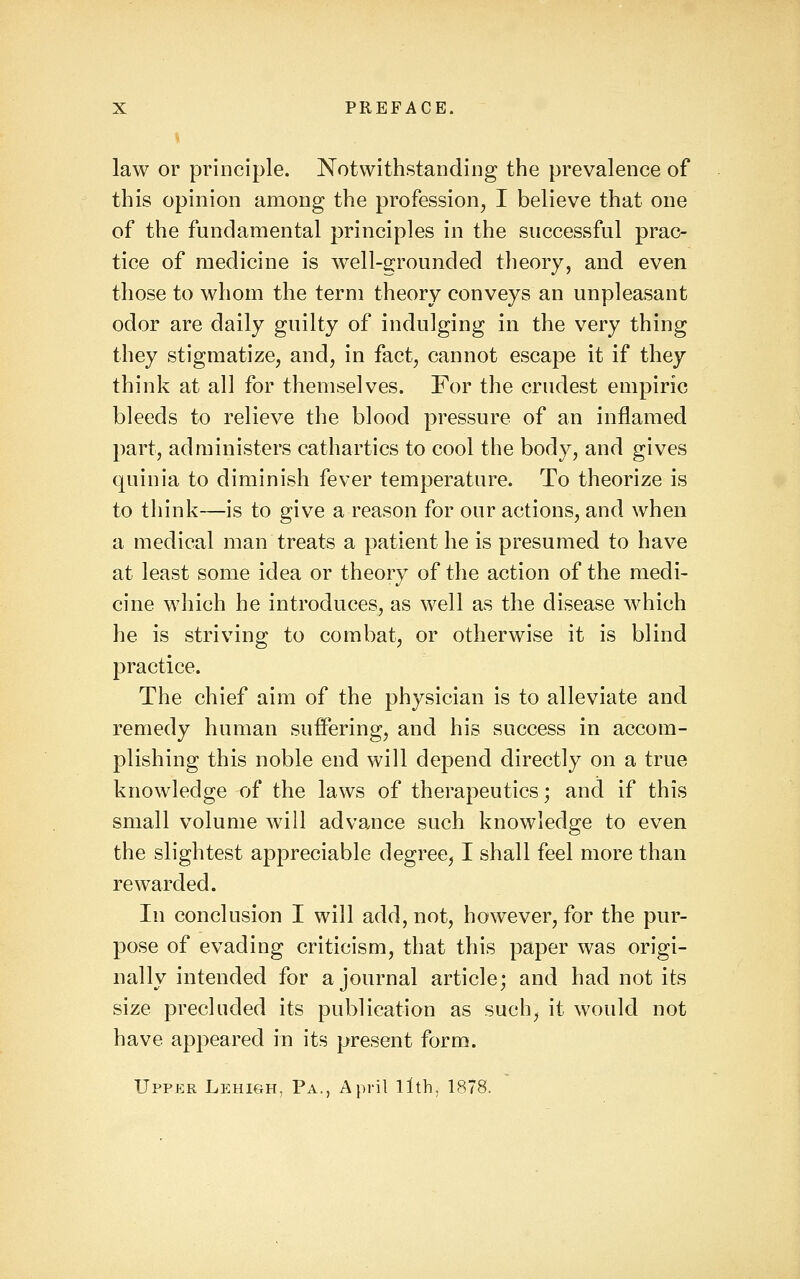 law or principle. Notwithstanding the prevalence of this opinion among the profession, I believe that one of the fundamental principles in the successful prac- tice of medicine is well-scrounded theory, and even those to whom the term theory conveys an unpleasant odor are daily guilty of indulging in the very thing they stigmatize, and, in fact, cannot escape it if they think at all for themselves. For the crudest empiric bleeds to relieve the blood pressure of an inflamed part, administers cathartics to cool the body, and gives quinia to diminish fever temperature. To theorize is to think—is to give a reason for our actions, and when a medical man treats a patient he is presumed to have at least some idea or theory of the action of the medi- cine which he introduces, as well as the disease which he is striving to combat, or otherwise it is blind practice. The chief aim of the physician is to alleviate and remedy human suffering, and his success in accom- plishing this noble end will depend directly on a true knowledge of the laws of therapeutics; and if this small volume will advance such knowledge to even the slightest appreciable degree, I shall feel more than rewarded. In conclusion I will add, not, however, for the pur- pose of evading criticism, that this paper was origi- nally intended for a journal article; and had not its size precluded its publication as such, it would not have appeared in its present form. Upper Lehigh, Pa., April llth, 1878.