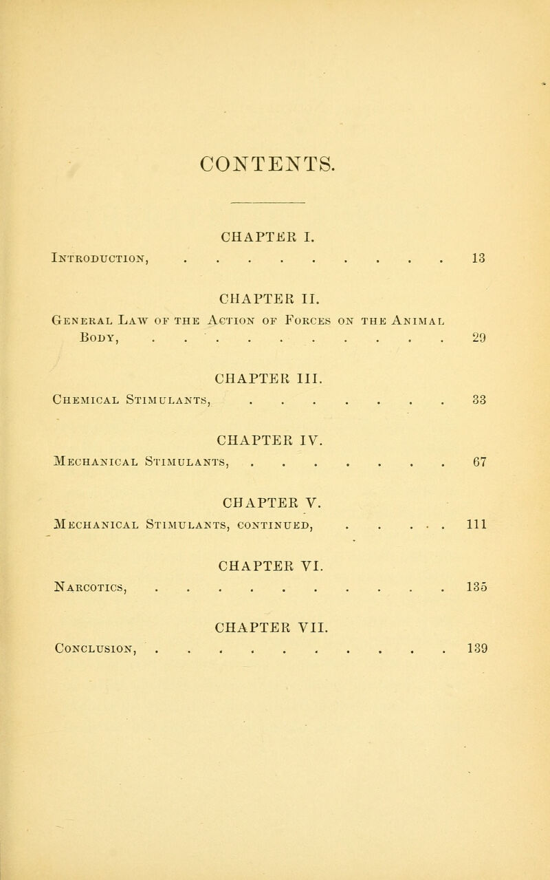 CONTENTS. CHAPTER I. Introduction, 13 CHAPTER II. General Law of the Action of Forces on the Animal Body, . 29 CHAPTER III. Chemical Stimulants, 33 CHAPTER IV. Mechanical StiiMulants, 67 CHAPTER V. Mechanical Stimulants, continued, Ill CHAPTER VI. Narcotics, 135 CHAPTER VII. Conclusion, . . < 139