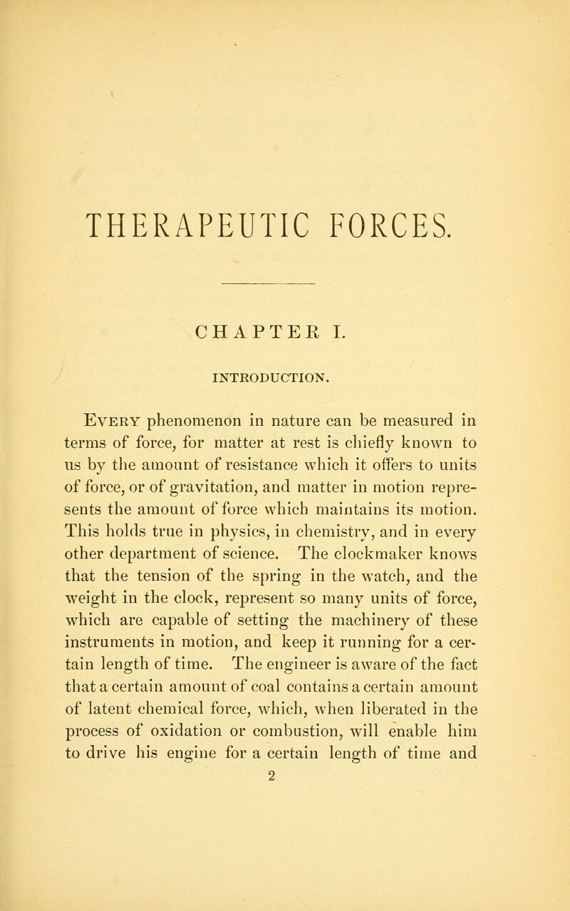 THERAPEUTIC FORCES. CHAPTER I. INTRODUCTION. Every phenomenon in nature can be measured in terms of force, for matter at rest is cliiefly known to us by the amount of resistance which it offers to units of force, or of gravitation, and matter in motion repre- sents the amount of force which maintains its motion. This hohls true in physics, in chemistry, and in every other department of science. The clockmaker knows that the tension of the spring in the watch, and the weight in the clock, represent so many units of force, which are capable of setting the machinery of these instruments in motion, and keep it running for a cer- tain length of time. The engineer is aware of the fact that a certain amount of coal contains a certain amount of latent chemical force, which, when liberated in the process of oxidation or combustion, will enable him to drive his engine for a certain length of time and 2