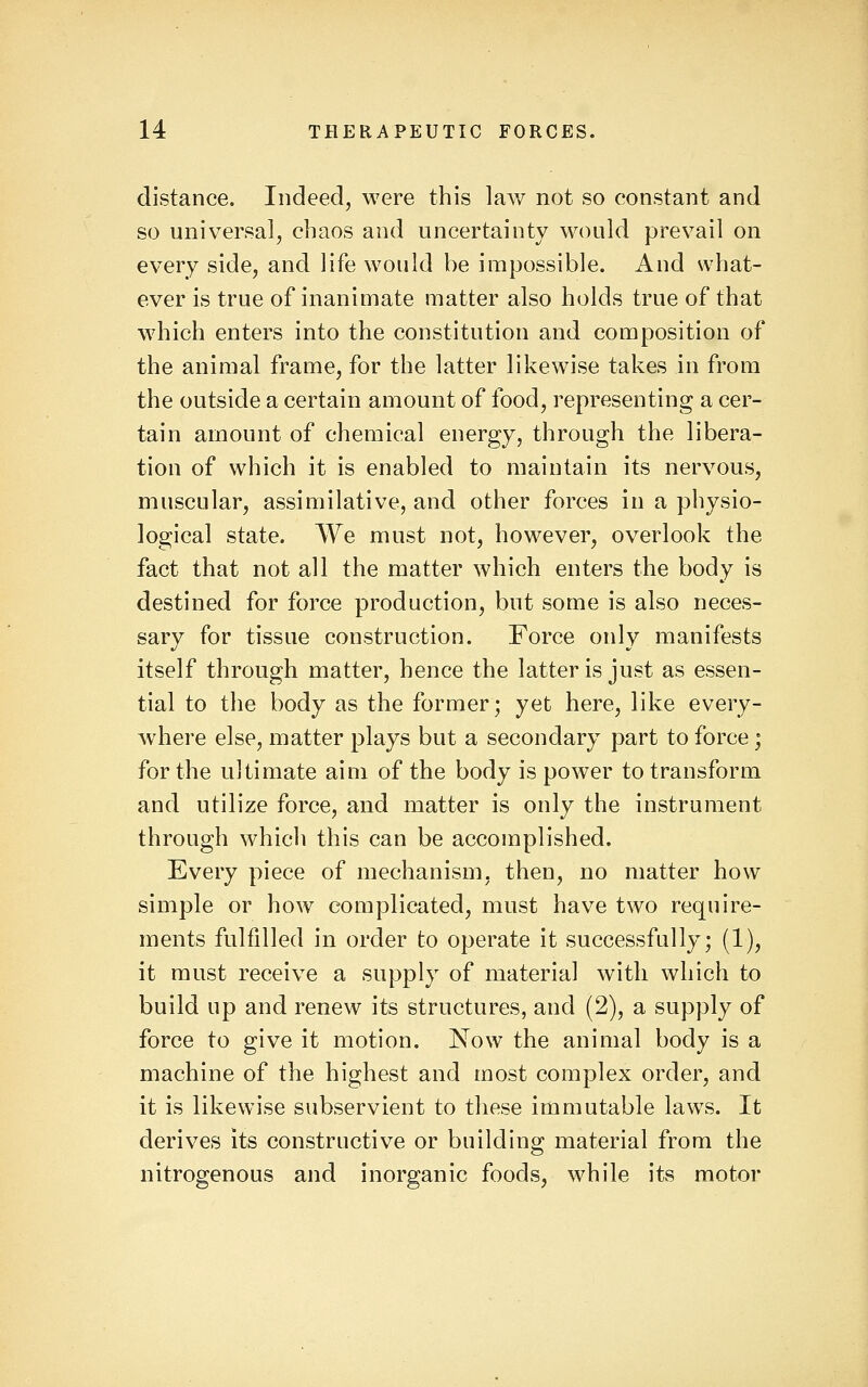 distance. Indeed, were this lav/ not so constant and so universal, chaos and uncertainty would prevail on every side, and life would he impossible. And what- ever is true of inanimate matter also holds true of that which enters into the constitution and composition of the animal frame, for the latter likewise takes in from the outside a certain amount of food, representing a cer- tain amount of chemical energy, through the libera- tion of which it is enabled to maintain its nervous, muscular, assimilative, and other forces in a physio- logical state. We must not, however, overlook the fact that not all the matter which enters the body is destined for force production, but some is also neces- sary for tissue construction. Force only manifests itself through matter, hence the latter is just as essen- tial to the body as the former; yet here, like every- where else, matter plays but a secondary part to force ; for the ultimate aim of the body is power to transform and utilize force, and matter is only the instrument through which this can be accomplished. Every piece of mechanism, then, no matter how simple or how complicated, must have two require- ments fulfilled in order to operate it successfully; (1), it must receive a supply of material with which to build up and renew its structures, and (2), a supply of force to give it motion. Now the animal body is a machine of the highest and most complex order, and it is likewise subservient to these immutable laws. It derives its constructive or building material from the nitrogenous and inorganic foods, while its motor