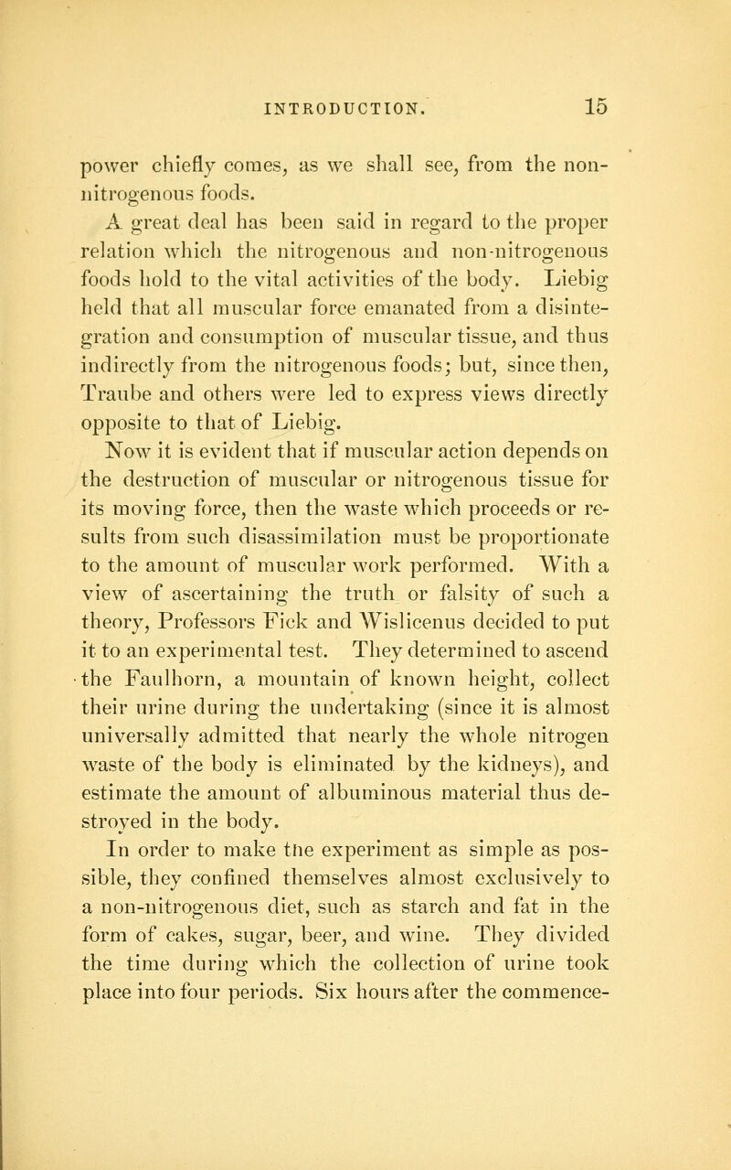 power chiefly comes, as we shall see, from the non- nitrogenous foods. A great deal has been said in regard to the proper relation which the nitroo^enoas and non-nitroo^enons foods hold to the vital activities of the body. Liebig held that all muscular force emanated from a disinte- gration and consumption of muscular tissue, and thus indirectly from the nitrogenous foods; but, since then, Traube and others were led to express views directly opposite to that of Liebig. Now it is evident that if muscular action depends on the destruction of muscular or nitrogenous tissue for its moving force, then the waste which proceeds or re- sults from such disassimilation must be proportionate to the amount of muscular work performed. With a view of ascertaining the truth or falsity of such a theory, Professors Fick and Wislicenus decided to put it to an experimental test. They determined to ascend the Faulhorn, a mountain of known height, collect their urine during the undertaking (since it is almost universally admitted that nearly the whole nitrogen w^aste of the body is eliminated by the kidneys), and estimate the amount of albuminous material thus de- stroyed in the body. In order to make tne experiment as simple as pos- sible, they confined themselves almost exclusively to a non-nitrogenous diet, such as starch and fat in the form of cakes, sugar, beer, and wine. They divided the time during which the collection of urine took place into four periods. Six hours after the commence-