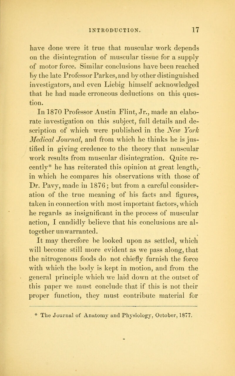 have done were it true that muscular work depends on the disintegration of muscular tissue for a supply of motor force. Similar conclusions have been reached by the late Professor Parkes, and by other distinguished investigators, and even Liebig himself acknowledged that he had made erroneous deductions on this ques- tion. In 1870 Professor Austin Flint, Jr., made an elabo- rate investigation on this subject, full details and de- scription of which were published in the New York Medical Journal, and from which he thinks he is jus- tified in giving credence to the theory that muscular work results from muscular disintegration. Quite re- cently* he has reiterated this opinion at great length,- in which he compares his observations with those of Dr. Pavy, made in 1876; but from a careful consider- ation of the true meaning of his facts and figures, taken in connection with most important factors, which he regards as insignificant in the process of muscular action, I candidly believe that his conclusions are al- together unwarranted. It may therefore be looked upon as settled, which will become still more evident as we pass along, that the nitrogenous foods do not chiefly furnish the force with which the body is kept in motion, and from the general principle which we laid down at the outset of this paper we must conclude that if this is not their proper function, they must contribute material for * The Journal of Anatomy and Physiology, October, 1877.