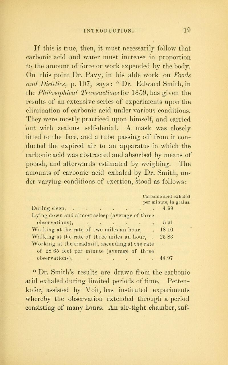 If this is true, then, it must necessarily follow that carbonic acid and water must increase in proportion to the amount of force or work expended by the body. On this point Dr. Pavy, in his able work on Foods and Dietetics, p. 107, says: Dr. Edward Smith, in the Philosophical Transactions ^oy 1859, has given the results of an extensive series of experiments upon the elimination of carbonic acid under various conditions. They were mostly practiced upon himself, and carried out with zealous self-denial. A mask was closely fitted to the face, and a tube passing off from it con- ducted the expired air to an apparatus in which the carbonic acid was abstracted and absorbed by means of potash, and afterwards estimated by weighing. The amounts of carbonic acid exhaled by Dr. Smith, un- der varying conditions of exertion, stood as follows: Carbonic acid exhaled per minute, in grains. During sleep, ....... 499 Lying down and almost asleep (average of three observations), ...... 5.91 Walking at the rate of two miles an hoar, . 18 10 Walking at the rate of three miles an hour, . 25 83 Working at the treadmill, ascending at the rate of 28 65 feet per minute (average of three observations), ...... 44.97  Dr. Smith's results are drawn from the carbonic acid exhaled during limited periods of time. Petten- kofer, assisted by Voit, has instituted experiments whereby the observation extended through a period consisting of many hours. An air-tight chamber, suf-