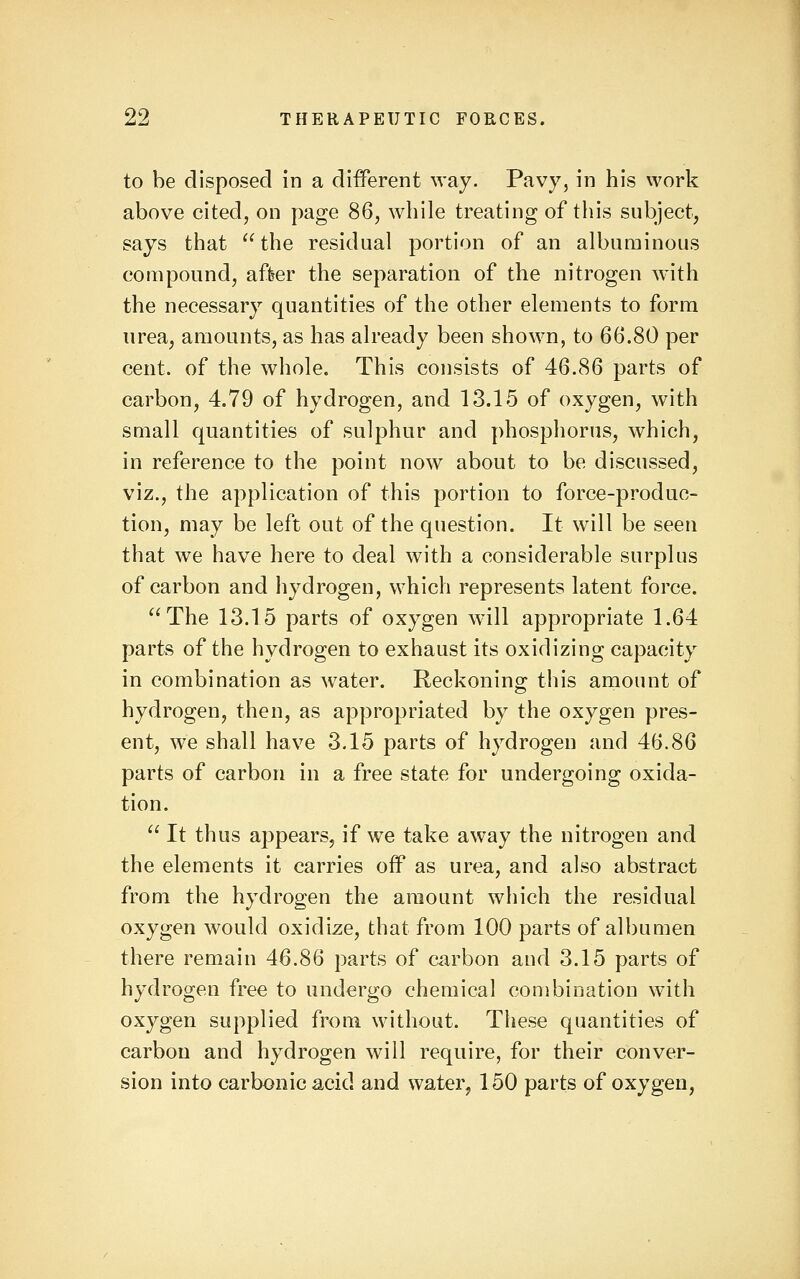 to be disposed in a different way. Pavy, in his work above cited, on page 86, while treating of this subject, says that the residual portion of an albuminous compound, after the separation of the nitrogen with the necessary quantities of the other elements to form urea, amounts, as has already been shown, to 66.80 per cent, of the whole. This consists of 46.86 parts of carbon, 4.79 of hydrogen, and 13.15 of oxygen, with small quantities of sulphur and phosphorus, which, in reference to the point now about to be discussed, viz., the application of this portion to force-produc- tion, may be left out of the question. It will be seen that we have here to deal with a considerable surplus of carbon and hydrogen, which represents latent force. The 13.15 parts of oxygen will appropriate 1.64 parts of the hydrogen to exhaust its oxidizing capacity in combination as Avater. Reckoning this amount of hydrogen, then, as appropriated by the oxygen pres- ent, we shall have 3.15 parts of hydrogen and 46.86 parts of carbon in a free state for undergoing oxida- tion.  It thus appears, if w^e take away the nitrogen and the elements it carries off as urea, and also abstract from the hydrogen the amount which the residual oxygen would oxidize, that from 100 parts of albumen there remain 46.86 parts of carbon and 3.15 parts of hydrogen free to undergo chemical combination with oxygen supplied from without. These quantities of carbon and hydrogen will require, for their conver- sion into carbonic acid and water, 150 parts of oxygen,