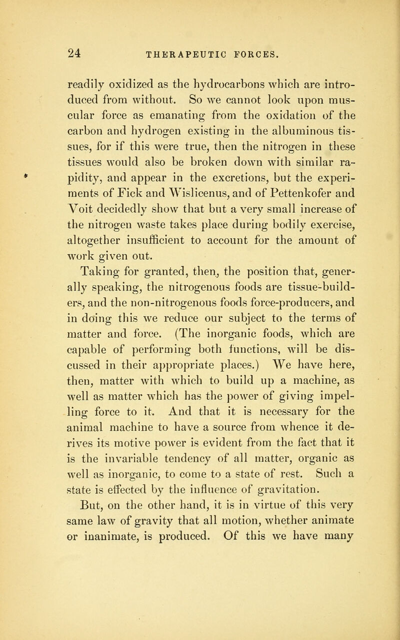 readily oxidized as the hydrocarbons which are intro- duced from without. So we cannot look upon mus- cular force as emanating from the oxidation of the carbon and hydrogen existing in the albuminous tis- sues, for if this were true, then the nitrogen in these tissues would also be broken down with similar ra- pidity, and appear in the excretions, but the experi- ments of Fick and Wislicenus^ and of Pettenkofer and Voit decidedly show that but a very small increase of the nitrogen waste takes place during bodily exercise, altogether insufficient to account for the amount of work given out. Taking for granted, then, the position that, gener- ally speaking, the nitrogenous foods are tissue-build- ers, and the non-nitrogenous foods force-producers, and in doing this we reduce our subject to the terms of matter and force. (The inorganic foods, which are capable of performing both functions, will be dis- cussed in their appropriate places.) We have here, then, matter with which to build up a machine, as well as matter which has the power of giving impel- ling force to it. And that it is necessary for the animal machine to have a source from whence it de- rives its motive power is evident from the fact that it is the invariable tendency of all matter, organic as well as inorganic, to come to a state of rest. Such a state is effected by the influence of gravitation. But, on the other hand, it is in virtue of this very same law of gravity that all motion, whether animate or inanimate, is produced. Of this we have many